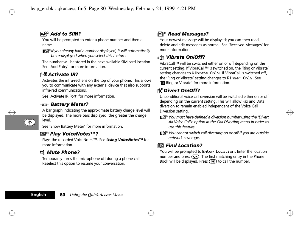 Using the Quick Access Menu80EnglishT Add to SIM?You will be prompted to enter a phone number and then a name.AIf you already had a number displayed, it will automatically be re-displayed when you select this feature.The number will be stored in the next available SIM card location. See ‘Add Entry’ for more information.« Activate IR?Activates the infra-red lens on the top of your phone. This allows you to communicate with any external device that also supports infra-red communications.See ‘Activate IR Port’ for more information.G Battery Meter?A bar graph indicating the approximate battery charge level will be displayed. The more bars displayed, the greater the charge level.See ‘Show Battery Meter’ for more information.} Play VoiceNotes™?Plays the recorded VoiceNotes™. See Using VoiceNotes™ for more information.J Mute Phone?Temporarily turns the microphone off during a phone call. Reselect this option to resume your conversation.K Read Messages?Your newest message will be displayed; you can then read, delete and edit messages as normal. See ‘Received Messages’ for more information.L Vibrate On/Off?VibraCall™ will be switched either on or off depending on the current setting. If VibraCall™ is switched on, the ‘Ring or Vibrate’ setting changes to Vibrate Only. If VibraCall is switched off, the ‘Ring or Vibrate’ setting changes to Ringer Only. See ‘j Ring or Vibrate’ for more information.P Divert On/Off?Unconditional voice call diversion will be switched either on or off depending on the current setting. This will allow Fax and Data diversion to remain enabled independent of the Voice Call Diversion setting.AYou must have defined a diversion number using the ‘Divert All Voice Calls’ option in the Call Diverting menu in order to use this feature.AYou cannot switch call diverting on or off if you are outside network coverage.D Find Location?You will be prompted to Enter Location. Enter the location number and press O. The first matching entry in the Phone Book will be displayed. Press O to call the number.leap_en.bk : qkaccess.fm5  Page 80  Wednesday, February 24, 1999  4:21 PM
