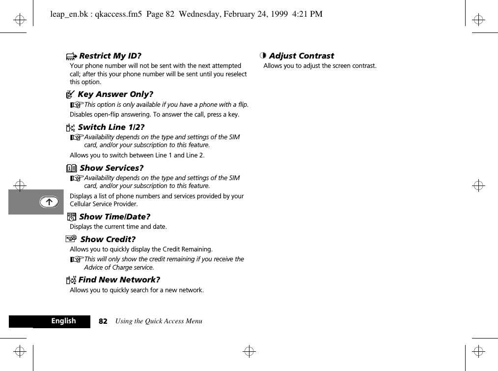 Using the Quick Access Menu82Englishc Restrict My ID?Your phone number will not be sent with the next attempted call; after this your phone number will be sent until you reselect this option.^ Key Answer Only?AThis option is only available if you have a phone with a flip.Disables open-flip answering. To answer the call, press a key.d Switch Line 1/2?AAvailability depends on the type and settings of the SIM card, and/or your subscription to this feature.Allows you to switch between Line 1 and Line 2.e Show Services?AAvailability depends on the type and settings of the SIM card, and/or your subscription to this feature.Displays a list of phone numbers and services provided by your Cellular Service Provider.¥ Show Time/Date?Displays the current time and date.£ Show Credit?Allows you to quickly display the Credit Remaining.AThis will only show the credit remaining if you receive the Advice of Charge service.¤ Find New Network?Allows you to quickly search for a new network.© Adjust Contrast Allows you to adjust the screen contrast.leap_en.bk : qkaccess.fm5  Page 82  Wednesday, February 24, 1999  4:21 PM