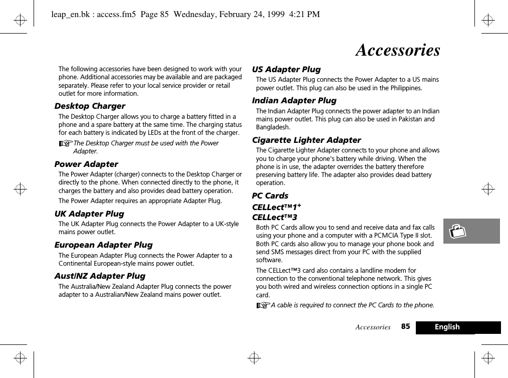 Accessories 85 EnglishAccessoriesThe following accessories have been designed to work with your phone. Additional accessories may be available and are packaged separately. Please refer to your local service provider or retail outlet for more information.Desktop ChargerThe Desktop Charger allows you to charge a battery fitted in a phone and a spare battery at the same time. The charging status for each battery is indicated by LEDs at the front of the charger.AThe Desktop Charger must be used with the Power Adapter.Power AdapterThe Power Adapter (charger) connects to the Desktop Charger or directly to the phone. When connected directly to the phone, it charges the battery and also provides dead battery operation.The Power Adapter requires an appropriate Adapter Plug.UK Adapter PlugThe UK Adapter Plug connects the Power Adapter to a UK-style mains power outlet.European Adapter PlugThe European Adapter Plug connects the Power Adapter to a Continental European-style mains power outlet.Aust/NZ Adapter PlugThe Australia/New Zealand Adapter Plug connects the power adapter to a Australian/New Zealand mains power outlet.US Adapter PlugThe US Adapter Plug connects the Power Adapter to a US mains power outlet. This plug can also be used in the Philippines.Indian Adapter PlugThe Indian Adapter Plug connects the power adapter to an Indian mains power outlet. This plug can also be used in Pakistan and Bangladesh.Cigarette Lighter AdapterThe Cigarette Lighter Adapter connects to your phone and allows you to charge your phone&apos;s battery while driving. When the phone is in use, the adapter overrides the battery therefore preserving battery life. The adapter also provides dead battery operation.PC CardsCELLect™1+CELLect™3Both PC Cards allow you to send and receive data and fax calls using your phone and a computer with a PCMCIA Type II slot. Both PC cards also allow you to manage your phone book and send SMS messages direct from your PC with the supplied software.The CELLect™3 card also contains a landline modem for connection to the conventional telephone network. This gives you both wired and wireless connection options in a single PC card.AA cable is required to connect the PC Cards to the phone.leap_en.bk : access.fm5  Page 85  Wednesday, February 24, 1999  4:21 PM