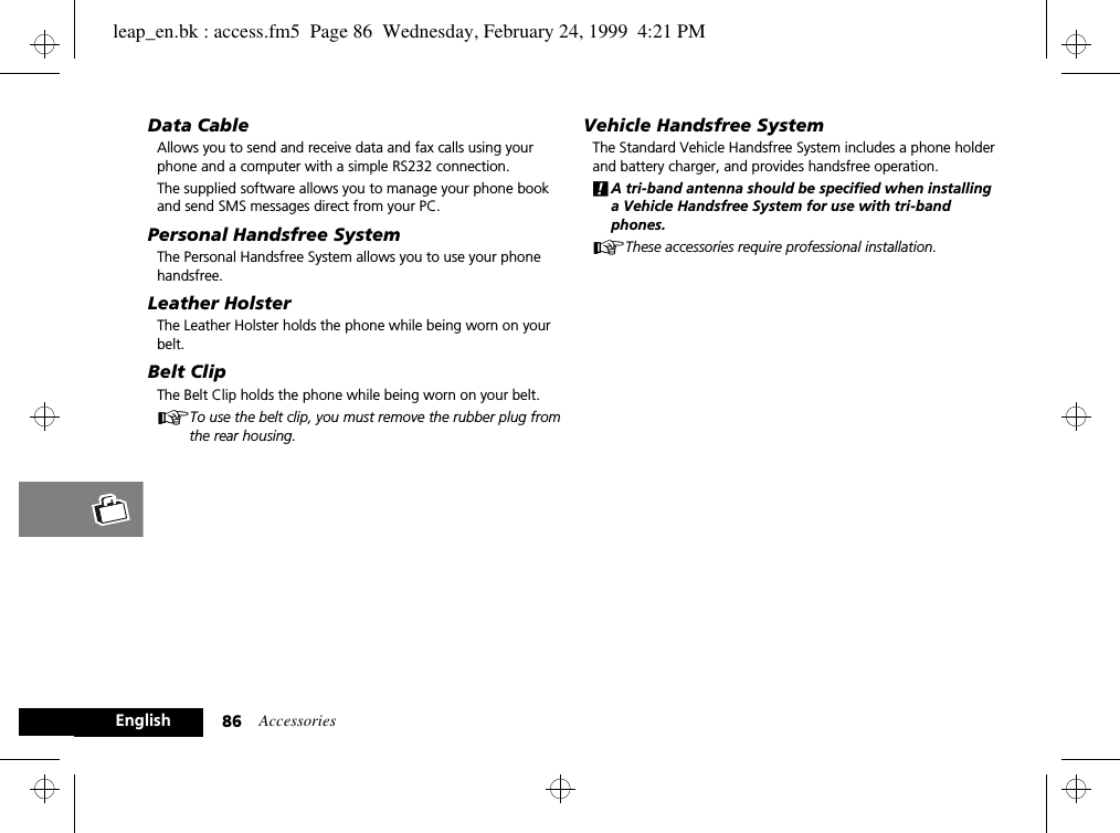 Accessories86EnglishData Cable Allows you to send and receive data and fax calls using your phone and a computer with a simple RS232 connection. The supplied software allows you to manage your phone book and send SMS messages direct from your PC.Personal Handsfree SystemThe Personal Handsfree System allows you to use your phone handsfree.Leather HolsterThe Leather Holster holds the phone while being worn on your belt.Belt ClipThe Belt Clip holds the phone while being worn on your belt.ATo use the belt clip, you must remove the rubber plug from the rear housing.Vehicle Handsfree SystemThe Standard Vehicle Handsfree System includes a phone holder and battery charger, and provides handsfree operation.!A tri-band antenna should be specified when installing a Vehicle Handsfree System for use with tri-band phones.AThese accessories require professional installation.leap_en.bk : access.fm5  Page 86  Wednesday, February 24, 1999  4:21 PM