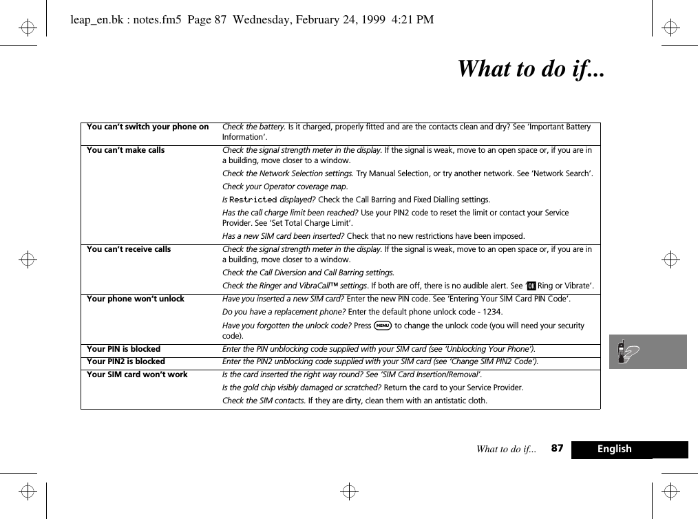 What to do if... 87 EnglishWhat to do if...You can’t switch your phone on Check the battery. Is it charged, properly fitted and are the contacts clean and dry? See ‘Important Battery Information’.You can’t make calls Check the signal strength meter in the display. If the signal is weak, move to an open space or, if you are in a building, move closer to a window.Check the Network Selection settings. Try Manual Selection, or try another network. See ‘Network Search’.Check your Operator coverage map.Is Restricted displayed? Check the Call Barring and Fixed Dialling settings.Has the call charge limit been reached? Use your PIN2 code to reset the limit or contact your Service Provider. See ‘Set Total Charge Limit’.Has a new SIM card been inserted? Check that no new restrictions have been imposed.You can’t receive calls Check the signal strength meter in the display. If the signal is weak, move to an open space or, if you are in a building, move closer to a window.Check the Call Diversion and Call Barring settings.Check the Ringer and VibraCall™ settings. If both are off, there is no audible alert. See ‘j Ring or Vibrate’.Your phone won’t unlock Have you inserted a new SIM card? Enter the new PIN code. See ‘Entering Your SIM Card PIN Code’.Do you have a replacement phone? Enter the default phone unlock code - 1234.Have you forgotten the unlock code? Press $ to change the unlock code (you will need your security code).Your PIN is blocked Enter the PIN unblocking code supplied with your SIM card (see ‘Unblocking Your Phone’).Your PIN2 is blocked Enter the PIN2 unblocking code supplied with your SIM card (see ‘Change SIM PIN2 Code’).Your SIM card won’t work Is the card inserted the right way round? See ‘SIM Card Insertion/Removal’.Is the gold chip visibly damaged or scratched? Return the card to your Service Provider.Check the SIM contacts. If they are dirty, clean them with an antistatic cloth.leap_en.bk : notes.fm5  Page 87  Wednesday, February 24, 1999  4:21 PM