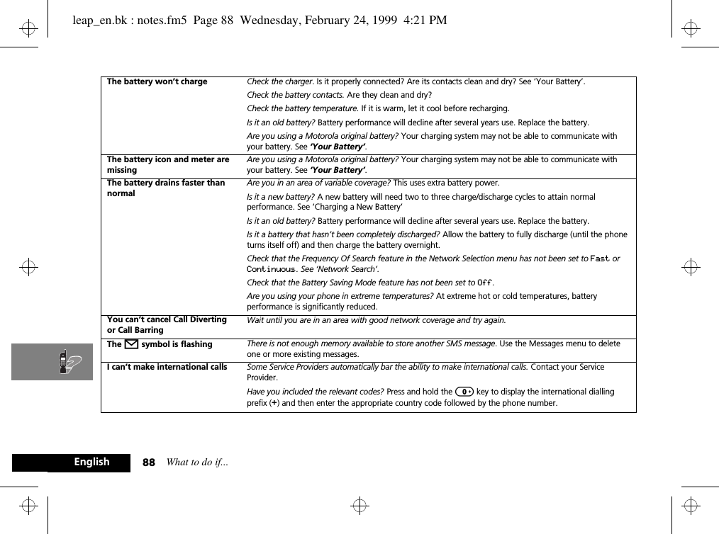 What to do if...88EnglishThe battery won’t charge Check the charger. Is it properly connected? Are its contacts clean and dry? See ‘Your Battery’.Check the battery contacts. Are they clean and dry?Check the battery temperature. If it is warm, let it cool before recharging.Is it an old battery? Battery performance will decline after several years use. Replace the battery.Are you using a Motorola original battery? Your charging system may not be able to communicate with your battery. See ‘Your Battery’.The battery icon and meter are missingAre you using a Motorola original battery? Your charging system may not be able to communicate with your battery. See ‘Your Battery’.The battery drains faster than normalAre you in an area of variable coverage? This uses extra battery power.Is it a new battery? A new battery will need two to three charge/discharge cycles to attain normal performance. See ‘Charging a New Battery’Is it an old battery? Battery performance will decline after several years use. Replace the battery.Is it a battery that hasn’t been completely discharged? Allow the battery to fully discharge (until the phone turns itself off) and then charge the battery overnight.Check that the Frequency Of Search feature in the Network Selection menu has not been set to Fast or Continuous. See ‘Network Search’.Check that the Battery Saving Mode feature has not been set to Off.Are you using your phone in extreme temperatures? At extreme hot or cold temperatures, battery performance is significantly reduced.You can’t cancel Call Diverting or Call BarringWait until you are in an area with good network coverage and try again.The o symbol is flashing There is not enough memory available to store another SMS message. Use the Messages menu to delete one or more existing messages.I can’t make international calls Some Service Providers automatically bar the ability to make international calls. Contact your Service Provider.Have you included the relevant codes? Press and hold the 0 key to display the international dialling prefix (+) and then enter the appropriate country code followed by the phone number.leap_en.bk : notes.fm5  Page 88  Wednesday, February 24, 1999  4:21 PM