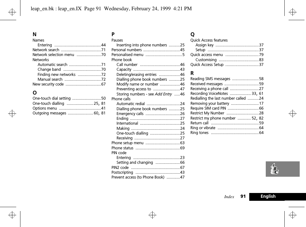 Index 91 EnglishNNamesEntering ..........................................44Network search ....................................71Network selection menu ......................70NetworksAutomatic search .............................71Change band ..................................70Finding new networks .....................72Manual search .................................72New security code ................................67OOne-touch dial setting ..........................50One-touch dialling ........................ 25, 81Options menu ......................................41Outgoing messages ....................... 60, 81PPausesInserting into phone numbers ..........25Personal numbers .................................45Personalised menu .................................5Phone bookCall number ....................................46Capacity ..........................................43Deleting/erasing entries ...................46Dialling phone book numbers ..........25Modify name or number ..................46Preventing access to ........................47Storing numbers - see Add Entry .....46Phone callsAutomatic redial ..............................24Dialling phone book numbers ..........25Emergency calls ...............................26Ending .............................................27International ....................................25Making ............................................24One-touch dialling ...........................25Receiving .........................................27Phone setup menu ...............................63Phone status ........................................69PIN codeEntering ..........................................23Setting and changing ......................66PIN2 code ............................................67Postscripting ........................................43Prevent access (to Phone Book) ............47QQuick Access featuresAssign key .......................................37Setup ..............................................37Quick access menu ..............................79Customising ....................................83Quick Access Setup ..............................37RReading SMS messages ........................58Received messages ...............................59Receiving a phone call ..........................27Recording VoiceNotes ................... 33, 61Redialling the last number called ..........24Removing your battery .........................17Require SIM card PIN ............................66Restrict My Number .............................28Restrict my phone number ............ 52, 82Return call ...........................................59Ring or vibrate .....................................64Ring tones ...........................................64leap_en.bk : leap_en.IX  Page 91  Wednesday, February 24, 1999  4:21 PM