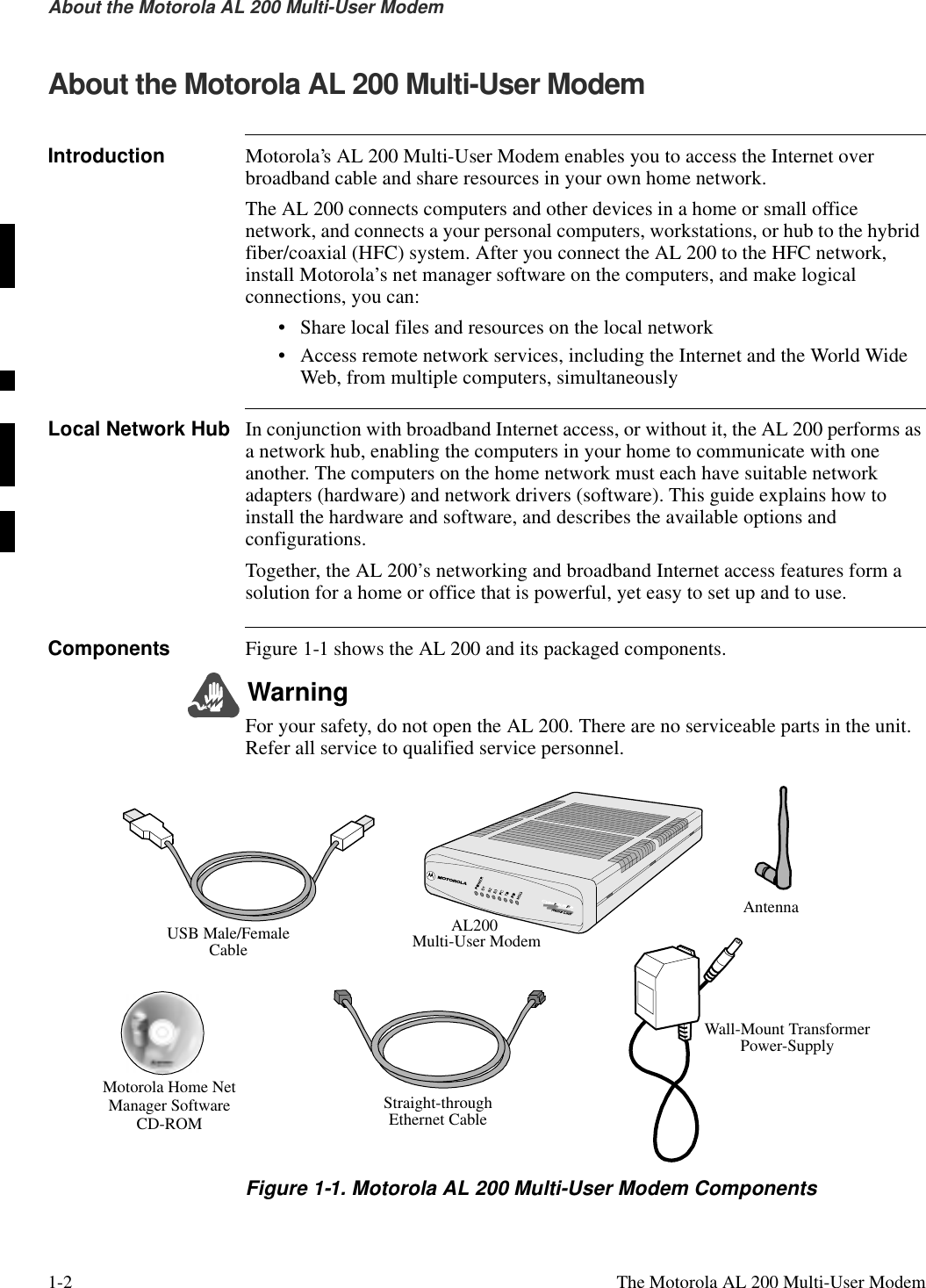 1-2  The Motorola AL 200 Multi-User ModemAbout the Motorola AL 200 Multi-User Modem  About the Motorola AL 200 Multi-User ModemIntroduction Motorola’s AL 200 Multi-User Modem enables you to access the Internet over broadband cable and share resources in your own home network.The AL 200 connects computers and other devices in a home or small office network, and connects a your personal computers, workstations, or hub to the hybrid fiber/coaxial (HFC) system. After you connect the AL 200 to the HFC network, install Motorola’s net manager software on the computers, and make logical connections, you can:• Share local files and resources on the local network • Access remote network services, including the Internet and the World Wide Web, from multiple computers, simultaneouslyLocal Network Hub In conjunction with broadband Internet access, or without it, the AL 200 performs as a network hub, enabling the computers in your home to communicate with one another. The computers on the home network must each have suitable network adapters (hardware) and network drivers (software). This guide explains how to install the hardware and software, and describes the available options and configurations.Together, the AL 200’s networking and broadband Internet access features form a solution for a home or office that is powerful, yet easy to set up and to use.Components Figure 1-1 shows the AL 200 and its packaged components. WarningFor your safety, do not open the AL 200. There are no serviceable parts in the unit. Refer all service to qualified service personnel.Figure 1-1. Motorola AL 200 Multi-User Modem ComponentsMotorola Home NetManager SoftwareCD-ROMStraight-throughEthernet CableWall-Mount TransformerPower-SupplyAL200 Multi-User ModemUSB Male/FemaleCableAntenna