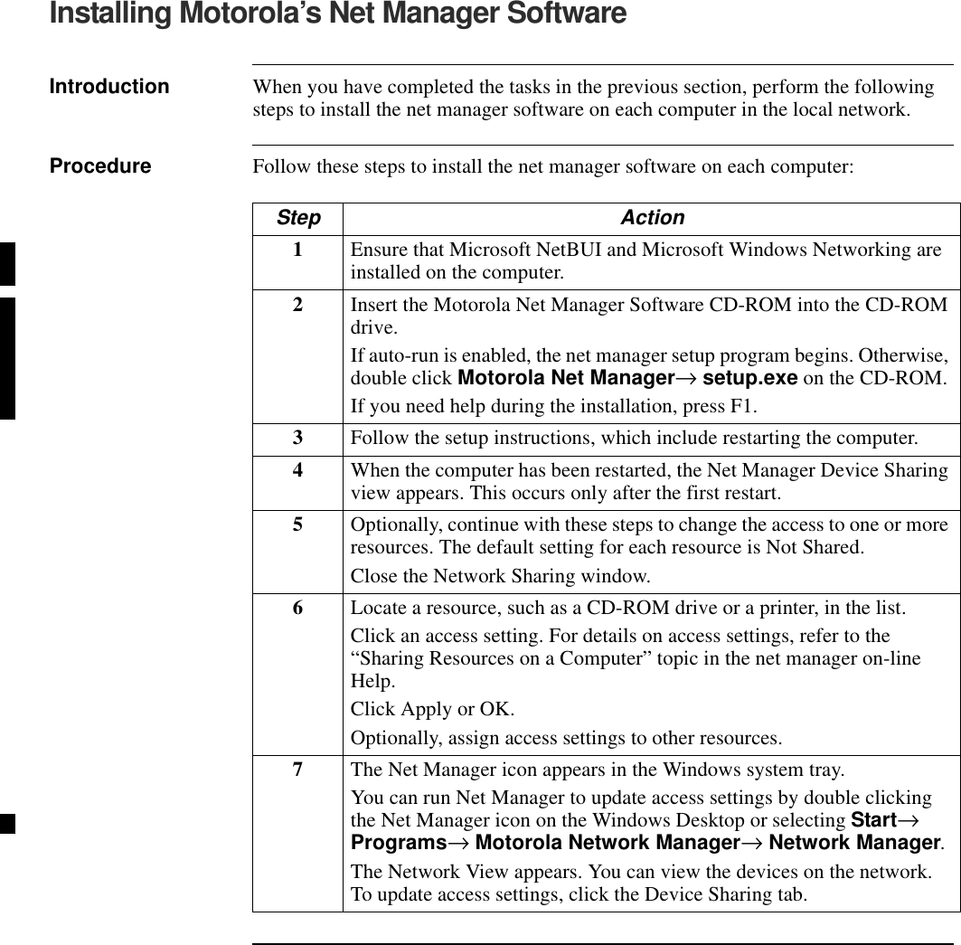 Installing Motorola’s Net Manager SoftwareIntroduction When you have completed the tasks in the previous section, perform the following steps to install the net manager software on each computer in the local network.Procedure Follow these steps to install the net manager software on each computer: Step Action1Ensure that Microsoft NetBUI and Microsoft Windows Networking are installed on the computer.2Insert the Motorola Net Manager Software CD-ROM into the CD-ROM drive. If auto-run is enabled, the net manager setup program begins. Otherwise, double click Motorola Net Manager→ setup.exe on the CD-ROM.If you need help during the installation, press F1.3Follow the setup instructions, which include restarting the computer.4When the computer has been restarted, the Net Manager Device Sharing view appears. This occurs only after the first restart.5Optionally, continue with these steps to change the access to one or more resources. The default setting for each resource is Not Shared.Close the Network Sharing window.6Locate a resource, such as a CD-ROM drive or a printer, in the list.Click an access setting. For details on access settings, refer to the “Sharing Resources on a Computer” topic in the net manager on-line Help. Click Apply or OK. Optionally, assign access settings to other resources.7The Net Manager icon appears in the Windows system tray.You can run Net Manager to update access settings by double clicking the Net Manager icon on the Windows Desktop or selecting Start→ Programs→ Motorola Network Manager→ Network Manager.The Network View appears. You can view the devices on the network. To update access settings, click the Device Sharing tab.