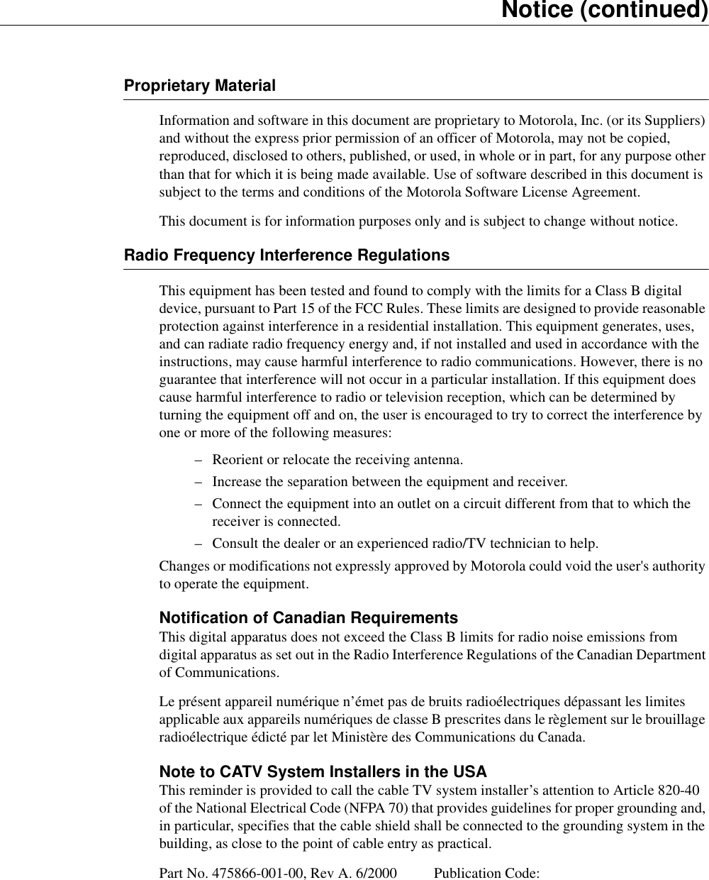 Notice (continued)Proprietary MaterialInformation and software in this document are proprietary to Motorola, Inc. (or its Suppliers) and without the express prior permission of an officer of Motorola, may not be copied, reproduced, disclosed to others, published, or used, in whole or in part, for any purpose other than that for which it is being made available. Use of software described in this document is subject to the terms and conditions of the Motorola Software License Agreement.This document is for information purposes only and is subject to change without notice.Radio Frequency Interference RegulationsThis equipment has been tested and found to comply with the limits for a Class B digital device, pursuant to Part 15 of the FCC Rules. These limits are designed to provide reasonable protection against interference in a residential installation. This equipment generates, uses, and can radiate radio frequency energy and, if not installed and used in accordance with the instructions, may cause harmful interference to radio communications. However, there is no guarantee that interference will not occur in a particular installation. If this equipment does cause harmful interference to radio or television reception, which can be determined by turning the equipment off and on, the user is encouraged to try to correct the interference by one or more of the following measures:– Reorient or relocate the receiving antenna.– Increase the separation between the equipment and receiver.– Connect the equipment into an outlet on a circuit different from that to which the receiver is connected.– Consult the dealer or an experienced radio/TV technician to help.Changes or modifications not expressly approved by Motorola could void the user&apos;s authority to operate the equipment.Notification of Canadian RequirementsThis digital apparatus does not exceed the Class B limits for radio noise emissions from digital apparatus as set out in the Radio Interference Regulations of the Canadian Department of Communications.Le présent appareil numérique n’émet pas de bruits radioélectriques dépassant les limites applicable aux appareils numériques de classe B prescrites dans le règlement sur le brouillage radioélectrique édicté par let Ministère des Communications du Canada. Note to CATV System Installers in the USAThis reminder is provided to call the cable TV system installer’s attention to Article 820-40 of the National Electrical Code (NFPA 70) that provides guidelines for proper grounding and, in particular, specifies that the cable shield shall be connected to the grounding system in the building, as close to the point of cable entry as practical. Part No. 475866-001-00, Rev A. 6/2000 Publication Code: 