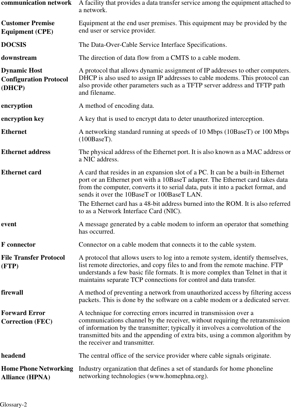 Glossary-2communication network  A facility that provides a data transfer service among the equipment attached to a network.Customer Premise Equipment (CPE)Equipment at the end user premises. This equipment may be provided by the end user or service provider. DOCSIS The Data-Over-Cable Service Interface Specifications.downstream The direction of data flow from a CMTS to a cable modem. Dynamic Host Configuration Protocol (DHCP) A protocol that allows dynamic assignment of IP addresses to other computers. DHCP is also used to assign IP addresses to cable modems. This protocol can also provide other parameters such as a TFTP server address and TFTP path and filename. encryption A method of encoding data.encryption key  A key that is used to encrypt data to deter unauthorized interception.Ethernet  A networking standard running at speeds of 10 Mbps (10BaseT) or 100 Mbps (100BaseT).Ethernet address The physical address of the Ethernet port. It is also known as a MAC address or a NIC address. Ethernet card A card that resides in an expansion slot of a PC. It can be a built-in Ethernet port or an Ethernet port with a 10BaseT adapter. The Ethernet card takes data from the computer, converts it to serial data, puts it into a packet format, and sends it over the 10BaseT or 100BaseT LAN. The Ethernet card has a 48-bit address burned into the ROM. It is also referred to as a Network Interface Card (NIC).event A message generated by a cable modem to inform an operator that something has occurred. F connector Connector on a cable modem that connects it to the cable system. File Transfer Protocol (FTP)A protocol that allows users to log into a remote system, identify themselves, list remote directories, and copy files to and from the remote machine. FTP understands a few basic file formats. It is more complex than Telnet in that it maintains separate TCP connections for control and data transfer.firewall A method of preventing a network from unauthorized access by filtering access packets. This is done by the software on a cable modem or a dedicated server. Forward Error Correction (FEC)A technique for correcting errors incurred in transmission over a communications channel by the receiver, without requiring the retransmission of information by the transmitter; typically it involves a convolution of the transmitted bits and the appending of extra bits, using a common algorithm by the receiver and transmitter. headend The central office of the service provider where cable signals originate.Home Phone Networking Alliance (HPNA) Industry organization that defines a set of standards for home phoneline networking technologies (www.homephna.org).