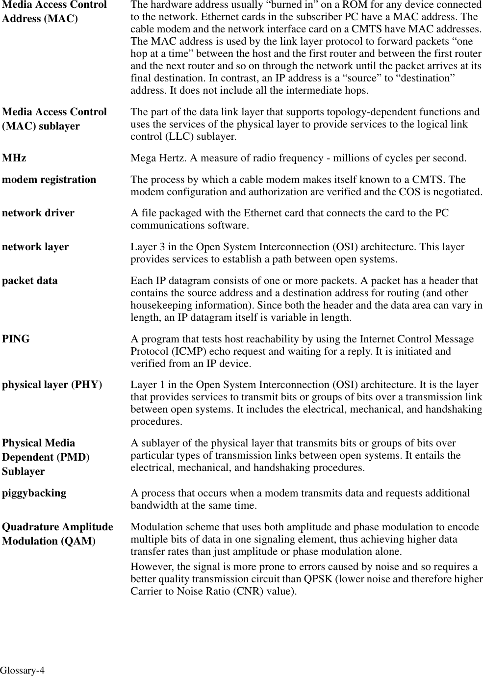 Glossary-4Media Access Control Address (MAC)The hardware address usually “burned in” on a ROM for any device connected to the network. Ethernet cards in the subscriber PC have a MAC address. The cable modem and the network interface card on a CMTS have MAC addresses. The MAC address is used by the link layer protocol to forward packets “one hop at a time” between the host and the first router and between the first router and the next router and so on through the network until the packet arrives at its final destination. In contrast, an IP address is a “source” to “destination” address. It does not include all the intermediate hops.Media Access Control (MAC) sublayerThe part of the data link layer that supports topology-dependent functions and uses the services of the physical layer to provide services to the logical link control (LLC) sublayer. MHz Mega Hertz. A measure of radio frequency - millions of cycles per second.modem registration The process by which a cable modem makes itself known to a CMTS. The modem configuration and authorization are verified and the COS is negotiated. network driver A file packaged with the Ethernet card that connects the card to the PC communications software. network layer Layer 3 in the Open System Interconnection (OSI) architecture. This layer provides services to establish a path between open systems. packet data Each IP datagram consists of one or more packets. A packet has a header that contains the source address and a destination address for routing (and other housekeeping information). Since both the header and the data area can vary in length, an IP datagram itself is variable in length.PING A program that tests host reachability by using the Internet Control Message Protocol (ICMP) echo request and waiting for a reply. It is initiated and verified from an IP device.physical layer (PHY)  Layer 1 in the Open System Interconnection (OSI) architecture. It is the layer that provides services to transmit bits or groups of bits over a transmission link between open systems. It includes the electrical, mechanical, and handshaking procedures. Physical Media Dependent (PMD) SublayerA sublayer of the physical layer that transmits bits or groups of bits over particular types of transmission links between open systems. It entails the electrical, mechanical, and handshaking procedures. piggybacking A process that occurs when a modem transmits data and requests additional bandwidth at the same time. Quadrature Amplitude Modulation (QAM)Modulation scheme that uses both amplitude and phase modulation to encode multiple bits of data in one signaling element, thus achieving higher data transfer rates than just amplitude or phase modulation alone. However, the signal is more prone to errors caused by noise and so requires a better quality transmission circuit than QPSK (lower noise and therefore higher Carrier to Noise Ratio (CNR) value).