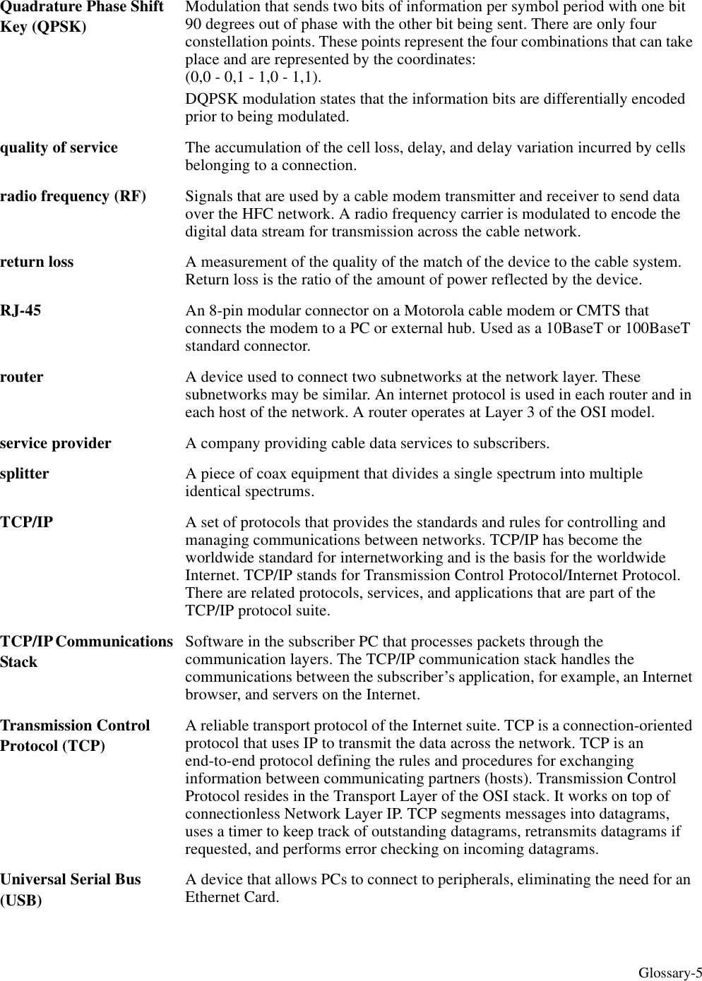 Glossary-5Quadrature Phase Shift Key (QPSK)Modulation that sends two bits of information per symbol period with one bit 90 degrees out of phase with the other bit being sent. There are only four constellation points. These points represent the four combinations that can take place and are represented by the coordinates: (0,0 - 0,1 - 1,0 - 1,1). DQPSK modulation states that the information bits are differentially encoded prior to being modulated.quality of service The accumulation of the cell loss, delay, and delay variation incurred by cells belonging to a connection. radio frequency (RF) Signals that are used by a cable modem transmitter and receiver to send data over the HFC network. A radio frequency carrier is modulated to encode the digital data stream for transmission across the cable network. return loss A measurement of the quality of the match of the device to the cable system. Return loss is the ratio of the amount of power reflected by the device. RJ-45 An 8-pin modular connector on a Motorola cable modem or CMTS that connects the modem to a PC or external hub. Used as a 10BaseT or 100BaseT standard connector.router A device used to connect two subnetworks at the network layer. These subnetworks may be similar. An internet protocol is used in each router and in each host of the network. A router operates at Layer 3 of the OSI model. service provider A company providing cable data services to subscribers.splitter  A piece of coax equipment that divides a single spectrum into multiple identical spectrums. TCP/IP A set of protocols that provides the standards and rules for controlling and managing communications between networks. TCP/IP has become the worldwide standard for internetworking and is the basis for the worldwide Internet. TCP/IP stands for Transmission Control Protocol/Internet Protocol. There are related protocols, services, and applications that are part of the TCP/IP protocol suite.TCP/IP Communications StackSoftware in the subscriber PC that processes packets through the communication layers. The TCP/IP communication stack handles the communications between the subscriber’s application, for example, an Internet browser, and servers on the Internet.Transmission Control Protocol (TCP)A reliable transport protocol of the Internet suite. TCP is a connection-oriented protocol that uses IP to transmit the data across the network. TCP is an end-to-end protocol defining the rules and procedures for exchanging information between communicating partners (hosts). Transmission Control Protocol resides in the Transport Layer of the OSI stack. It works on top of connectionless Network Layer IP. TCP segments messages into datagrams, uses a timer to keep track of outstanding datagrams, retransmits datagrams if requested, and performs error checking on incoming datagrams.Universal Serial Bus (USB)A device that allows PCs to connect to peripherals, eliminating the need for an Ethernet Card.