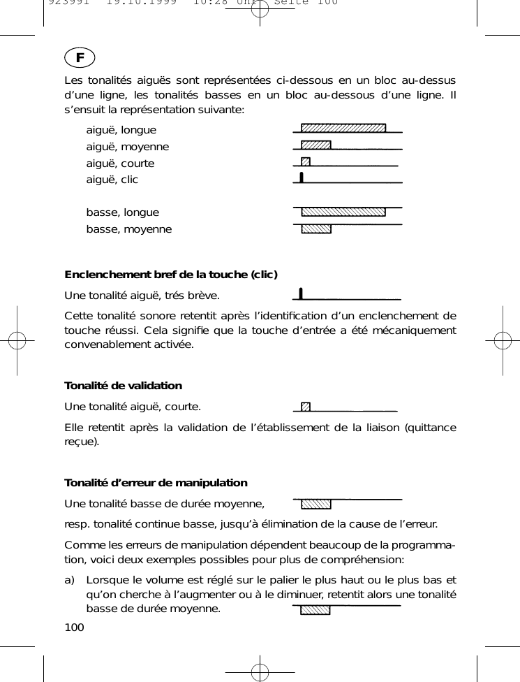 Les tonalit&eacute;s aigu&euml;s sont repr&eacute;sent&eacute;es ci-dessous en un bloc au-dessusd&rsquo;une ligne, les tonalit&eacute;s basses en un bloc au-dessous d&rsquo;une ligne. Ils&rsquo;ensuit la repr&eacute;sentation suivante:aigu&euml;, longueaigu&euml;, moyenneaigu&euml;, courteaigu&euml;, clicbasse, longuebasse, moyenneEnclenchement bref de la touche (clic)Une tonalit&eacute; aigu&euml;, tr&eacute;s br&egrave;ve.Cette tonalit&eacute; sonore retentit apr&egrave;s l&rsquo;identiﬁcation d&rsquo;un enclenchement detouche r&eacute;ussi. Cela signiﬁe que la touche d&rsquo;entr&eacute;e a &eacute;t&eacute; m&eacute;caniquementconvenablement activ&eacute;e.Tonalit&eacute; de validationUne tonalit&eacute; aigu&euml;, courte.Elle retentit apr&egrave;s la validation de l&rsquo;&eacute;tablissement de la liaison (quittancere&ccedil;ue).Tonalit&eacute; d&rsquo;erreur de manipulationUne tonalit&eacute; basse de dur&eacute;e moyenne,resp. tonalit&eacute; continue basse, jusqu&rsquo;&agrave; &eacute;limination de la cause de l&rsquo;erreur.Comme les erreurs de manipulation d&eacute;pendent beaucoup de la programma-tion, voici deux exemples possibles pour plus de compr&eacute;hension:a) Lorsque le volume est r&eacute;gl&eacute; sur le palier le plus haut ou le plus bas etqu&rsquo;on cherche &agrave; l&rsquo;augmenter ou &agrave; le diminuer, retentit alors une tonalit&eacute;basse de dur&eacute;e moyenne.100F923991  19.10.1999  10:28 Uhr  Seite 100