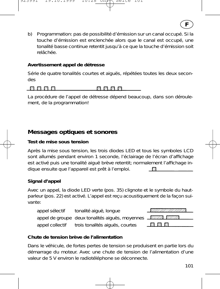 b) Programmation: pas de possibilit&eacute; d&rsquo;&eacute;mission sur un canal occup&eacute;. Si latouche d&rsquo;&eacute;mission est enclench&eacute;e alors que le canal est occup&eacute;, unetonalit&eacute; basse continue retentit jusqu&rsquo;&agrave; ce que la touche d&rsquo;&eacute;mission soitrel&acirc;ch&eacute;e.Avertissement appel de d&eacute;tresseS&eacute;rie de quatre tonalit&eacute;s courtes et aigu&euml;s, r&eacute;p&eacute;t&eacute;es toutes les deux secon-desLa proc&eacute;dure de l&rsquo;appel de d&eacute;tresse d&eacute;pend beaucoup, dans son d&eacute;roule-ment, de la programmation!Messages optiques et sonoresTest de mise sous tensionApr&egrave;s la mise sous tension, les trois diodes LED et tous les symboles LCDsont allum&eacute;s pendant environ 1 seconde, l&rsquo;&eacute;clairage de l&rsquo;&eacute;cran d&rsquo;afﬁchageest activ&eacute; puis une tonalit&eacute; aigu&euml; br&egrave;ve retentit; normalement l&rsquo;afﬁchage in-dique ensuite que l&rsquo;appareil est pr&ecirc;t &agrave; l&rsquo;emploi.Signal d&rsquo;appelAvec un appel, la diode LED verte (pos. 35) clignote et le symbole du haut-parleur (pos. 22) est activ&eacute;. L&rsquo;appel est re&ccedil;u acoustiquement de la fa&ccedil;on sui-vante:appel s&eacute;lectif tonalit&eacute; aigu&euml;, longueappel de groupe deux tonalit&eacute;s aigu&euml;s, moyennesappel collectif trois tonalit&eacute;s aigu&euml;s, courtesChute de tension br&egrave;ve de l&rsquo;alimentationDans le v&eacute;hicule, de fortes pertes de tension se produisent en partie lors dud&eacute;marrage du moteur. Avec une chute de tension de l&rsquo;alimentation d&rsquo;unevaleur de 5 V environ le radiot&eacute;l&eacute;phone se d&eacute;connecte. 101F923991  19.10.1999  10:28 Uhr  Seite 101