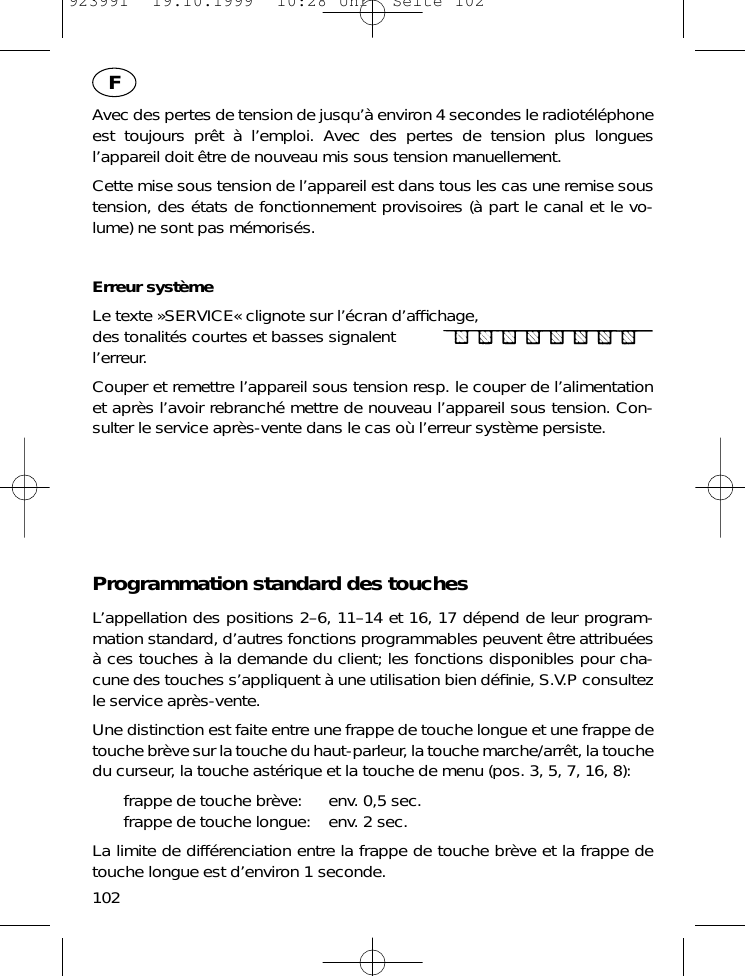 Avec des pertes de tension de jusqu&rsquo;&agrave; environ 4 secondes le radiot&eacute;l&eacute;phoneest toujours pr&ecirc;t &agrave; l&rsquo;emploi. Avec des pertes de tension plus longuesl&rsquo;appareil doit &ecirc;tre de nouveau mis sous tension manuellement.Cette mise sous tension de l&rsquo;appareil est dans tous les cas une remise soustension, des &eacute;tats de fonctionnement provisoires (&agrave; part le canal et le vo-lume) ne sont pas m&eacute;moris&eacute;s.Erreur syst&egrave;meLe texte &raquo;SERVICE&laquo; clignote sur l&rsquo;&eacute;cran d&rsquo;afﬁchage,des tonalit&eacute;s courtes et basses signalent l&rsquo;erreur.Couper et remettre l&rsquo;appareil sous tension resp. le couper de l&rsquo;alimentationet apr&egrave;s l&rsquo;avoir rebranch&eacute; mettre de nouveau l&rsquo;appareil sous tension. Con-sulter le service apr&egrave;s-vente dans le cas o&ugrave; l&rsquo;erreur syst&egrave;me persiste.Programmation standard des touchesL&rsquo;appellation des positions 2&ndash;6, 11&ndash;14 et 16, 17 d&eacute;pend de leur program-mation standard, d&rsquo;autres fonctions programmables peuvent &ecirc;tre attribu&eacute;es&agrave; ces touches &agrave; la demande du client; les fonctions disponibles pour cha-cune des touches s&rsquo;appliquent &agrave; une utilisation bien d&eacute;ﬁnie, S.V.P consultezle service apr&egrave;s-vente.Une distinction est faite entre une frappe de touche longue et une frappe detouche br&egrave;ve sur la touche du haut-parleur, la touche marche/arr&ecirc;t, la touchedu curseur, la touche ast&eacute;rique et la touche de menu (pos. 3, 5, 7, 16, 8):frappe de touche br&egrave;ve: env. 0,5 sec.frappe de touche longue: env. 2 sec.La limite de diff&eacute;renciation entre la frappe de touche br&egrave;ve et la frappe detouche longue est d&rsquo;environ 1 seconde.102F923991  19.10.1999  10:28 Uhr  Seite 102