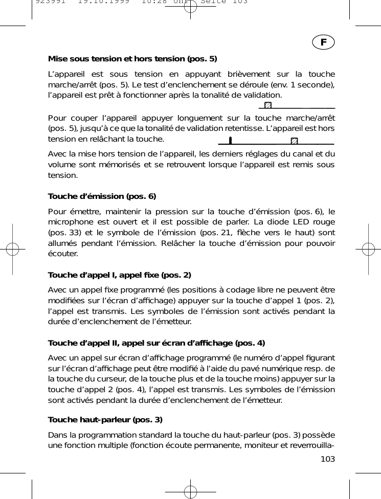 Mise sous tension et hors tension (pos. 5)L&rsquo;appareil est sous tension en appuyant bri&egrave;vement sur la touchemarche/arr&ecirc;t (pos. 5). Le test d&rsquo;enclenchement se d&eacute;roule (env. 1 seconde),l&rsquo;appareil est pr&ecirc;t &agrave; fonctionner apr&egrave;s la tonalit&eacute; de validation.Pour couper l&rsquo;appareil appuyer longuement sur la touche marche/arr&ecirc;t(pos. 5), jusqu&rsquo;&agrave; ce que la tonalit&eacute; de validation retentisse. L&rsquo;appareil est horstension en rel&acirc;chant la touche.Avec la mise hors tension de l&rsquo;appareil, les derniers r&eacute;glages du canal et duvolume sont m&eacute;moris&eacute;s et se retrouvent lorsque l&rsquo;appareil est remis soustension.Touche d&rsquo;&eacute;mission (pos. 6)Pour &eacute;mettre, maintenir la pression sur la touche d&rsquo;&eacute;mission (pos. 6), lemicrophone est ouvert et il est possible de parler. La diode LED rouge(pos. 33) et le symbole de l&rsquo;&eacute;mission (pos. 21, ﬂ&egrave;che vers le haut) sontallum&eacute;s pendant l&rsquo;&eacute;mission. Rel&acirc;cher la touche d&rsquo;&eacute;mission pour pouvoir&eacute;couter.Touche d&rsquo;appel I, appel ﬁxe (pos. 2)Avec un appel ﬁxe programm&eacute; (les positions &agrave; codage libre ne peuvent &ecirc;tremodiﬁ&eacute;es sur l&rsquo;&eacute;cran d&rsquo;afﬁchage) appuyer sur la touche d&rsquo;appel 1 (pos. 2),l&rsquo;appel est transmis. Les symboles de l&rsquo;&eacute;mission sont activ&eacute;s pendant ladur&eacute;e d&rsquo;enclenchement de l&rsquo;&eacute;metteur.Touche d&rsquo;appel II, appel sur &eacute;cran d&rsquo;afﬁchage (pos. 4)Avec un appel sur &eacute;cran d&rsquo;afﬁchage programm&eacute; (le num&eacute;ro d&rsquo;appel ﬁgurantsur l&rsquo;&eacute;cran d&rsquo;afﬁchage peut &ecirc;tre modiﬁ&eacute; &agrave; l&rsquo;aide du pav&eacute; num&eacute;rique resp. dela touche du curseur, de la touche plus et de la touche moins) appuyer sur latouche d&rsquo;appel 2 (pos. 4), l&rsquo;appel est transmis. Les symboles de l&rsquo;&eacute;missionsont activ&eacute;s pendant la dur&eacute;e d&rsquo;enclenchement de l&rsquo;&eacute;metteur.Touche haut-parleur (pos. 3)Dans la programmation standard la touche du haut-parleur (pos. 3) poss&egrave;deune fonction multiple (fonction &eacute;coute permanente, moniteur et reverrouilla-103F923991  19.10.1999  10:28 Uhr  Seite 103