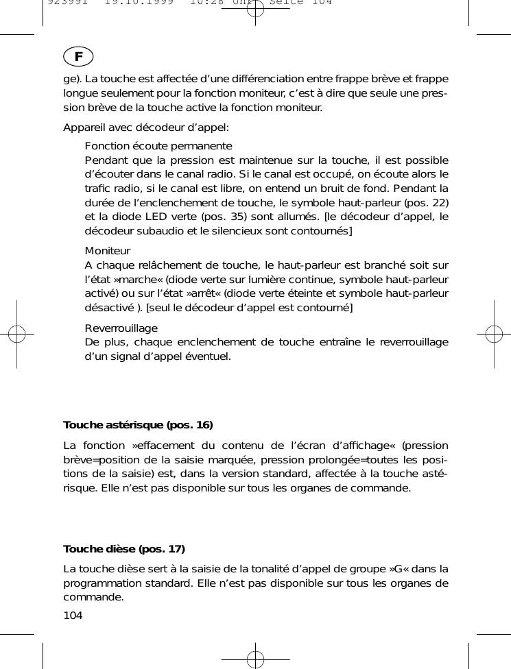 ge). La touche est affect&eacute;e d&rsquo;une diff&eacute;renciation entre frappe br&egrave;ve et frappelongue seulement pour la fonction moniteur, c&rsquo;est &agrave; dire que seule une pres-sion br&egrave;ve de la touche active la fonction moniteur.Appareil avec d&eacute;codeur d&rsquo;appel:Fonction &eacute;coute permanentePendant que la pression est maintenue sur la touche, il est possibled&rsquo;&eacute;couter dans le canal radio. Si le canal est occup&eacute;, on &eacute;coute alors letraﬁc radio, si le canal est libre, on entend un bruit de fond. Pendant ladur&eacute;e de l&rsquo;enclenchement de touche, le symbole haut-parleur (pos. 22)et la diode LED verte (pos. 35) sont allum&eacute;s. [le d&eacute;codeur d&rsquo;appel, led&eacute;codeur subaudio et le silencieux sont contourn&eacute;s]MoniteurA chaque rel&acirc;chement de touche, le haut-parleur est branch&eacute; soit surl&rsquo;&eacute;tat &raquo;marche&laquo; (diode verte sur lumi&egrave;re continue, symbole haut-parleuractiv&eacute;) ou sur l&rsquo;&eacute;tat &raquo;arr&ecirc;t&laquo; (diode verte &eacute;teinte et symbole haut-parleurd&eacute;sactiv&eacute; ). [seul le d&eacute;codeur d&rsquo;appel est contourn&eacute;]ReverrouillageDe plus, chaque enclenchement de touche entra&icirc;ne le reverrouillaged&rsquo;un signal d&rsquo;appel &eacute;ventuel.Touche ast&eacute;risque (pos. 16)La fonction &raquo;effacement du contenu de l&rsquo;&eacute;cran d&rsquo;afﬁchage&laquo; (pressionbr&egrave;ve=position de la saisie marqu&eacute;e, pression prolong&eacute;e=toutes les posi-tions de la saisie) est, dans la version standard, affect&eacute;e &agrave; la touche ast&eacute;-risque. Elle n&rsquo;est pas disponible sur tous les organes de commande.Touche di&egrave;se (pos. 17)La touche di&egrave;se sert &agrave; la saisie de la tonalit&eacute; d&rsquo;appel de groupe &raquo;G&laquo; dans laprogrammation standard. Elle n&rsquo;est pas disponible sur tous les organes decommande.104F923991  19.10.1999  10:28 Uhr  Seite 104