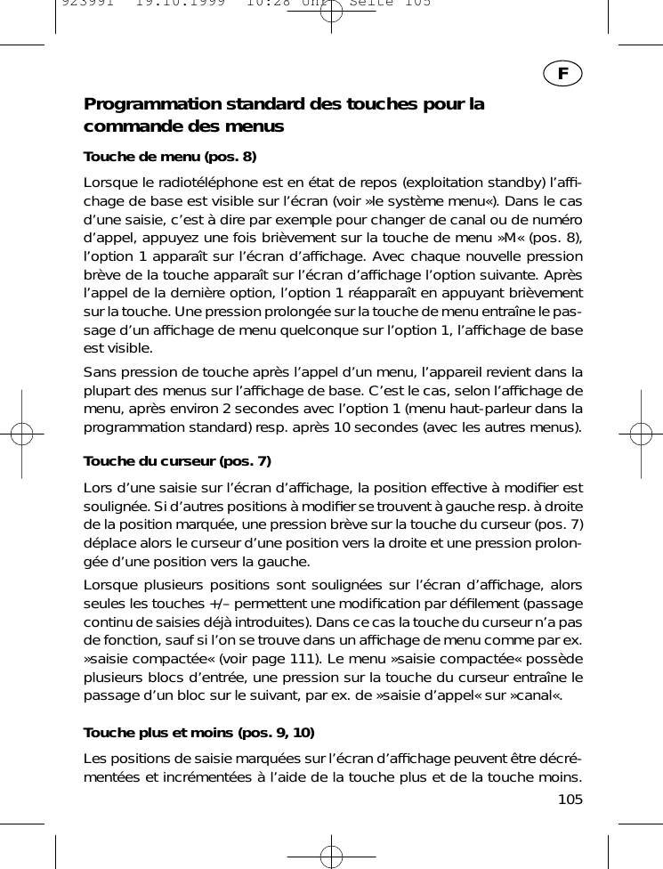 Programmation standard des touches pour lacommande des menusTouche de menu (pos. 8)Lorsque le radiot&eacute;l&eacute;phone est en &eacute;tat de repos (exploitation standby) l&rsquo;afﬁ-chage de base est visible sur l&rsquo;&eacute;cran (voir &raquo;le syst&egrave;me menu&laquo;). Dans le casd&rsquo;une saisie, c&rsquo;est &agrave; dire par exemple pour changer de canal ou de num&eacute;rod&rsquo;appel, appuyez une fois bri&egrave;vement sur la touche de menu &raquo;M&laquo; (pos. 8),l&rsquo;option 1 appara&icirc;t sur l&rsquo;&eacute;cran d&rsquo;afﬁchage. Avec chaque nouvelle pressionbr&egrave;ve de la touche appara&icirc;t sur l&rsquo;&eacute;cran d&rsquo;afﬁchage l&rsquo;option suivante. Apr&egrave;sl&rsquo;appel de la derni&egrave;re option, l&rsquo;option 1 r&eacute;appara&icirc;t en appuyant bri&egrave;vementsur la touche. Une pression prolong&eacute;e sur la touche de menu entra&icirc;ne le pas-sage d&rsquo;un afﬁchage de menu quelconque sur l&rsquo;option 1, l&rsquo;afﬁchage de baseest visible.Sans pression de touche apr&egrave;s l&rsquo;appel d&rsquo;un menu, l&rsquo;appareil revient dans laplupart des menus sur l&rsquo;afﬁchage de base. C&rsquo;est le cas, selon l&rsquo;afﬁchage demenu, apr&egrave;s environ 2 secondes avec l&rsquo;option 1 (menu haut-parleur dans laprogrammation standard) resp. apr&egrave;s 10 secondes (avec les autres menus).Touche du curseur (pos. 7)Lors d&rsquo;une saisie sur l&rsquo;&eacute;cran d&rsquo;afﬁchage, la position effective &agrave; modiﬁer estsoulign&eacute;e. Si d&rsquo;autres positions &agrave; modiﬁer se trouvent &agrave; gauche resp. &agrave; droitede la position marqu&eacute;e, une pression br&egrave;ve sur la touche du curseur (pos. 7)d&eacute;place alors le curseur d&rsquo;une position vers la droite et une pression prolon-g&eacute;e d&rsquo;une position vers la gauche.Lorsque plusieurs positions sont soulign&eacute;es sur l&rsquo;&eacute;cran d&rsquo;afﬁchage, alorsseules les touches +/&ndash; permettent une modiﬁcation par d&eacute;ﬁlement (passagecontinu de saisies d&eacute;j&agrave; introduites). Dans ce cas la touche du curseur n&rsquo;a pasde fonction, sauf si l&rsquo;on se trouve dans un afﬁchage de menu comme par ex.&raquo;saisie compact&eacute;e&laquo; (voir page 111). Le menu &raquo;saisie compact&eacute;e&laquo; poss&egrave;deplusieurs blocs d&rsquo;entr&eacute;e, une pression sur la touche du curseur entra&icirc;ne lepassage d&rsquo;un bloc sur le suivant, par ex. de &raquo;saisie d&rsquo;appel&laquo; sur &raquo;canal&laquo;.Touche plus et moins (pos. 9, 10)Les positions de saisie marqu&eacute;es sur l&rsquo;&eacute;cran d&rsquo;afﬁchage peuvent &ecirc;tre d&eacute;cr&eacute;-ment&eacute;es et incr&eacute;ment&eacute;es &agrave; l&rsquo;aide de la touche plus et de la touche moins.105F923991  19.10.1999  10:28 Uhr  Seite 105