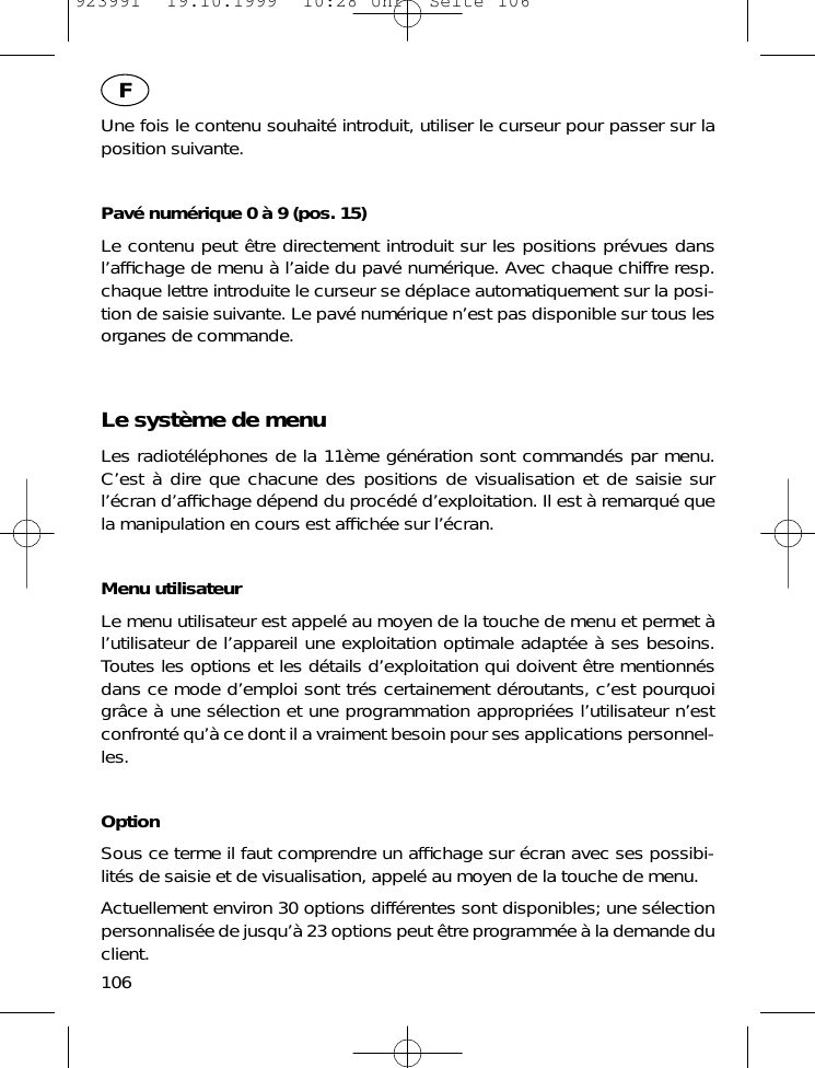 Une fois le contenu souhait&eacute; introduit, utiliser le curseur pour passer sur laposition suivante.Pav&eacute; num&eacute;rique 0 &agrave; 9 (pos. 15)Le contenu peut &ecirc;tre directement introduit sur les positions pr&eacute;vues dansl&rsquo;afﬁchage de menu &agrave; l&rsquo;aide du pav&eacute; num&eacute;rique. Avec chaque chiffre resp.chaque lettre introduite le curseur se d&eacute;place automatiquement sur la posi-tion de saisie suivante. Le pav&eacute; num&eacute;rique n&rsquo;est pas disponible sur tous lesorganes de commande.Le syst&egrave;me de menuLes radiot&eacute;l&eacute;phones de la 11&egrave;me g&eacute;n&eacute;ration sont command&eacute;s par menu.C&rsquo;est &agrave; dire que chacune des positions de visualisation et de saisie surl&rsquo;&eacute;cran d&rsquo;afﬁchage d&eacute;pend du proc&eacute;d&eacute; d&rsquo;exploitation. Il est &agrave; remarqu&eacute; quela manipulation en cours est afﬁch&eacute;e sur l&rsquo;&eacute;cran.Menu utilisateurLe menu utilisateur est appel&eacute; au moyen de la touche de menu et permet &agrave;l&rsquo;utilisateur de l&rsquo;appareil une exploitation optimale adapt&eacute;e &agrave; ses besoins.Toutes les options et les d&eacute;tails d&rsquo;exploitation qui doivent &ecirc;tre mentionn&eacute;sdans ce mode d&rsquo;emploi sont tr&eacute;s certainement d&eacute;routants, c&rsquo;est pourquoigr&acirc;ce &agrave; une s&eacute;lection et une programmation appropri&eacute;es l&rsquo;utilisateur n&rsquo;estconfront&eacute; qu&rsquo;&agrave; ce dont il a vraiment besoin pour ses applications personnel-les.OptionSous ce terme il faut comprendre un afﬁchage sur &eacute;cran avec ses possibi-lit&eacute;s de saisie et de visualisation, appel&eacute; au moyen de la touche de menu.Actuellement environ 30 options diff&eacute;rentes sont disponibles; une s&eacute;lectionpersonnalis&eacute;e de jusqu&rsquo;&agrave; 23 options peut &ecirc;tre programm&eacute;e &agrave; la demande duclient.106F923991  19.10.1999  10:28 Uhr  Seite 106