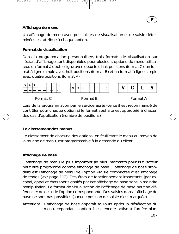 Afﬁchage de menuUn afﬁchage de menu avec possibilit&eacute;s de visualisation et de saisie d&eacute;ter-min&eacute;es est attribu&eacute; &agrave; chaque option.Format de visualisationDans la programmation personnalis&eacute;e, trois formats de visualisation surl&rsquo;&eacute;cran d&rsquo;afﬁchage sont disponibles pour plusieurs options du menu utilisa-teur, un format &agrave; double ligne avec deux fois huit positions (format C), un for-mat &agrave; ligne simple avec huit positions (format B) et un format &agrave; ligne simpleavec quatre positions (format A).Format C Format B Format ALors de la programmation par le service apr&egrave;s-vente il est recommand&eacute; decontr&ocirc;ler pour chaque option si le format souhait&eacute; est appropri&eacute; &agrave; chacundes cas d&rsquo;application (nombre de positions).Le classement des menusLe classement de chacune des options, en feuilletant le menu au moyen dela touche de menu, est programmable &agrave; la demande du client.Afﬁchage de baseL&rsquo;afﬁchage de menu le plus important (le plus informatif) pour l&rsquo;utilisateurpeut &ecirc;tre programm&eacute; comme afﬁchage de base. L&rsquo;afﬁchage de base stan-dard est l&rsquo;afﬁchage de menu de l&rsquo;option &raquo;saisie compact&eacute;e avec afﬁchagede texte&laquo; (voir page 112). Des &eacute;tats de fonctionnement importants (par ex.canal, appel et &eacute;tat) sont signal&eacute;s par cet afﬁchage de base sans la moindremanipulation. Le format de visualisation de l&rsquo;afﬁchage de base peut se dif-f&eacute;rencier de celui de l&rsquo;option correspondante. Des saisies dans l&rsquo;afﬁchage debase ne sont pas possibles (aucune position de saisie n&rsquo;est marqu&eacute;e).Attention! L&rsquo;afﬁchage de base appara&icirc;t toujours apr&egrave;s la d&eacute;s&eacute;lection dumenu, cependant l&rsquo;option 1 est encore active &agrave; l&rsquo;arri&egrave;re-plan.107F923991  19.10.1999  10:28 Uhr  Seite 107