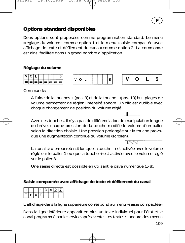 Options standard disponiblesDeux options sont propos&eacute;es comme programmation standard. Le menu&raquo;r&eacute;glage du volume&laquo; comme option 1 et le menu &raquo;saisie compact&eacute;e avecafﬁchage de texte et d&eacute;ﬁlement du canal&laquo; comme option 2. La commandeest ainsi facilit&eacute;e dans un grand nombre d&rsquo;application.R&eacute;glage du volumeCommande:A l&rsquo;aide de la touches + (pos. 9) et de la touche &ndash; (pos. 10) huit plages devolume permettent de r&eacute;gler l&rsquo;intensit&eacute; sonore. Un clic est audible avecchaque changement de position du volume r&eacute;gl&eacute;. Avec ces touches, il n&rsquo;y a pas de diff&eacute;renciation de manipulation longueou br&egrave;ve, chaque pression de la touche modiﬁe le volume d&rsquo;un palierselon la direction choisie. Une pression prolong&eacute;e sur la touche provo-que une augmentation continue du volume (scrollen).La tonalit&eacute; d&rsquo;erreur retentit lorsque la touche &ndash; est activ&eacute;e avec le volumer&eacute;gl&eacute; sur le palier 1 ou que la touche + est activ&eacute;e avec le volume r&eacute;gl&eacute;sur le palier 8.Une saisie directe est possible en utilisant le pav&eacute; num&eacute;rique (1-8).Saisie compact&eacute;e avec afﬁchage de texte et d&eacute;ﬁlement du canalL&rsquo;afﬁchage dans la ligne sup&eacute;rieure correspond au menu &raquo;saisie compact&eacute;e&laquo;Dans la ligne inf&eacute;rieure appara&icirc;t en plus un texte individuel pour l&rsquo;&eacute;tat et lecanal programm&eacute; par le service apr&egrave;s-vente. Les textes standard des menus109F923991  19.10.1999  10:28 Uhr  Seite 109