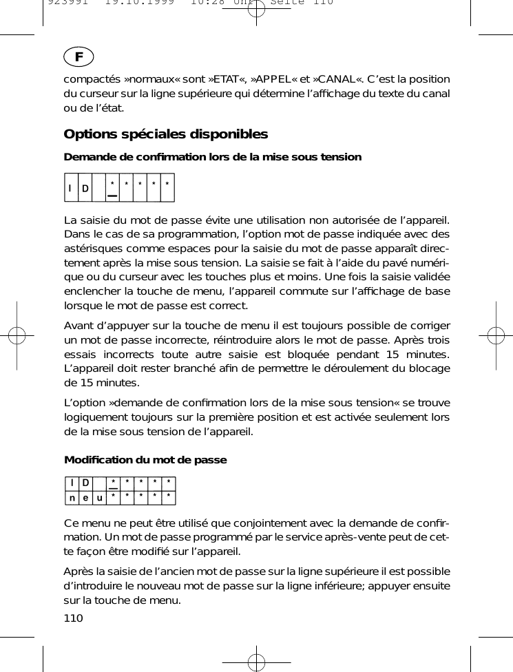 compact&eacute;s &raquo;normaux&laquo; sont &raquo;ETAT&laquo;, &raquo;APPEL&laquo; et &raquo;CANAL&laquo;. C&rsquo;est la positiondu curseur sur la ligne sup&eacute;rieure qui d&eacute;termine l&rsquo;afﬁchage du texte du canalou de l&rsquo;&eacute;tat.Options sp&eacute;ciales disponiblesDemande de conﬁrmation lors de la mise sous tensionLa saisie du mot de passe &eacute;vite une utilisation non autoris&eacute;e de l&rsquo;appareil.Dans le cas de sa programmation, l&rsquo;option mot de passe indiqu&eacute;e avec desast&eacute;risques comme espaces pour la saisie du mot de passe appara&icirc;t direc-tement apr&egrave;s la mise sous tension. La saisie se fait &agrave; l&rsquo;aide du pav&eacute; num&eacute;ri-que ou du curseur avec les touches plus et moins. Une fois la saisie valid&eacute;eenclencher la touche de menu, l&rsquo;appareil commute sur l&rsquo;afﬁchage de baselorsque le mot de passe est correct.Avant d&rsquo;appuyer sur la touche de menu il est toujours possible de corrigerun mot de passe incorrecte, r&eacute;introduire alors le mot de passe. Apr&egrave;s troisessais incorrects toute autre saisie est bloqu&eacute;e pendant 15 minutes.L&rsquo;appareil doit rester branch&eacute; aﬁn de permettre le d&eacute;roulement du blocagede 15 minutes.L&rsquo;option &raquo;demande de conﬁrmation lors de la mise sous tension&laquo; se trouvelogiquement toujours sur la premi&egrave;re position et est activ&eacute;e seulement lorsde la mise sous tension de l&rsquo;appareil.Modiﬁcation du mot de passeCe menu ne peut &ecirc;tre utilis&eacute; que conjointement avec la demande de conﬁr-mation. Un mot de passe programm&eacute; par le service apr&egrave;s-vente peut de cet-te fa&ccedil;on &ecirc;tre modiﬁ&eacute; sur l&rsquo;appareil.Apr&egrave;s la saisie de l&rsquo;ancien mot de passe sur la ligne sup&eacute;rieure il est possibled&rsquo;introduire le nouveau mot de passe sur la ligne inf&eacute;rieure; appuyer ensuitesur la touche de menu.110F923991  19.10.1999  10:28 Uhr  Seite 110