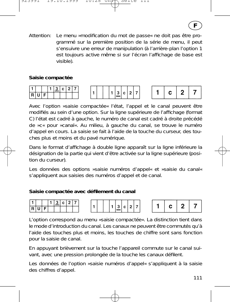 Attention: Le menu &raquo;modiﬁcation du mot de passe&laquo; ne doit pas &ecirc;tre pro-gramm&eacute; sur la premi&egrave;re position de la s&eacute;rie de menu, il peuts&rsquo;ensuivre une erreur de manipulation (&agrave; l&rsquo;arri&egrave;re-plan l&rsquo;option 1est toujours active m&ecirc;me si sur l&rsquo;&eacute;cran l&rsquo;afﬁchage de base estvisible).Saisie compact&eacute;eAvec l&rsquo;option &raquo;saisie compact&eacute;e&laquo; l&rsquo;&eacute;tat, l&rsquo;appel et le canal peuvent &ecirc;tremodiﬁ&eacute;s au sein d&rsquo;une option. Sur la ligne sup&eacute;rieure de l&rsquo;afﬁchage (formatC) l&rsquo;&eacute;tat est cadr&eacute; &agrave; gauche, le num&eacute;ro de canal est cadr&eacute; &agrave; droite pr&eacute;c&eacute;d&eacute;de &raquo;c&laquo; pour &raquo;canal&laquo;. Au milieu, &agrave; gauche du canal, se trouve le num&eacute;rod&rsquo;appel en cours. La saisie se fait &agrave; l&rsquo;aide de la touche du curseur, des tou-ches plus et moins et du pav&eacute; num&eacute;rique.Dans le format d&rsquo;afﬁchage &agrave; double ligne appara&icirc;t sur la ligne inf&eacute;rieure lad&eacute;signation de la partie qui vient d&rsquo;&ecirc;tre activ&eacute;e sur la ligne sup&eacute;rieure (posi-tion du curseur).Les donn&eacute;es des options &raquo;saisie num&eacute;ros d&rsquo;appel&laquo; et &raquo;saisie du canal&laquo;s&rsquo;appliquent aux saisies des num&eacute;ros d&rsquo;appel et de canal.Saisie compact&eacute;e avec d&eacute;ﬁlement du canalL&rsquo;option correspond au menu &raquo;saisie compact&eacute;e&laquo;. La distinction tient dansle mode d&rsquo;introduction du canal. Les canaux ne peuvent &ecirc;tre commut&eacute;s qu&rsquo;&agrave;l&rsquo;aide des touches plus et moins, les touches de chiffre sont sans fonctionpour la saisie de canal.En appuyant bri&egrave;vement sur la touche l&rsquo;appareil commute sur le canal sui-vant, avec une pression prolong&eacute;e de la touche les canaux d&eacute;ﬁlent.Les donn&eacute;es de l&rsquo;option &raquo;saisie num&eacute;ros d&rsquo;appel&laquo; s&rsquo;appliquent &agrave; la saisiedes chiffres d&rsquo;appel. 111F923991  19.10.1999  10:28 Uhr  Seite 111