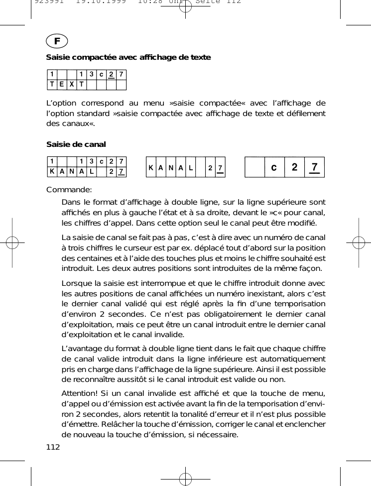 Saisie compact&eacute;e avec afﬁchage de texteL&rsquo;option correspond au menu &raquo;saisie compact&eacute;e&laquo; avec l&rsquo;afﬁchage del&rsquo;option standard &raquo;saisie compact&eacute;e avec afﬁchage de texte et d&eacute;ﬁlementdes canaux&laquo;.Saisie de canalCommande:Dans le format d&rsquo;afﬁchage &agrave; double ligne, sur la ligne sup&eacute;rieure sontafﬁch&eacute;s en plus &agrave; gauche l&rsquo;&eacute;tat et &agrave; sa droite, devant le &raquo;c&laquo; pour canal,les chiffres d&rsquo;appel. Dans cette option seul le canal peut &ecirc;tre modiﬁ&eacute;.La saisie de canal se fait pas &agrave; pas, c&rsquo;est &agrave; dire avec un num&eacute;ro de canal&agrave; trois chiffres le curseur est par ex. d&eacute;plac&eacute; tout d&rsquo;abord sur la positiondes centaines et &agrave; l&rsquo;aide des touches plus et moins le chiffre souhait&eacute; estintroduit. Les deux autres positions sont introduites de la m&ecirc;me fa&ccedil;on.Lorsque la saisie est interrompue et que le chiffre introduit donne avecles autres positions de canal afﬁch&eacute;es un num&eacute;ro inexistant, alors c&rsquo;estle dernier canal valid&eacute; qui est r&eacute;gl&eacute; apr&egrave;s la ﬁn d&rsquo;une temporisationd&rsquo;environ 2 secondes. Ce n&rsquo;est pas obligatoirement le dernier canald&rsquo;exploitation, mais ce peut &ecirc;tre un canal introduit entre le dernier canald&rsquo;exploitation et le canal invalide.L&rsquo;avantage du format &agrave; double ligne tient dans le fait que chaque chiffrede canal valide introduit dans la ligne inf&eacute;rieure est automatiquementpris en charge dans l&rsquo;afﬁchage de la ligne sup&eacute;rieure. Ainsi il est possiblede reconna&icirc;tre aussit&ocirc;t si le canal introduit est valide ou non.Attention! Si un canal invalide est afﬁch&eacute; et que la touche de menu,d&rsquo;appel ou d&rsquo;&eacute;mission est activ&eacute;e avant la ﬁn de la temporisation d&rsquo;envi-ron 2 secondes, alors retentit la tonalit&eacute; d&rsquo;erreur et il n&rsquo;est plus possibled&rsquo;&eacute;mettre. Rel&acirc;cher la touche d&rsquo;&eacute;mission, corriger le canal et enclencherde nouveau la touche d&rsquo;&eacute;mission, si n&eacute;cessaire.112F923991  19.10.1999  10:28 Uhr  Seite 112