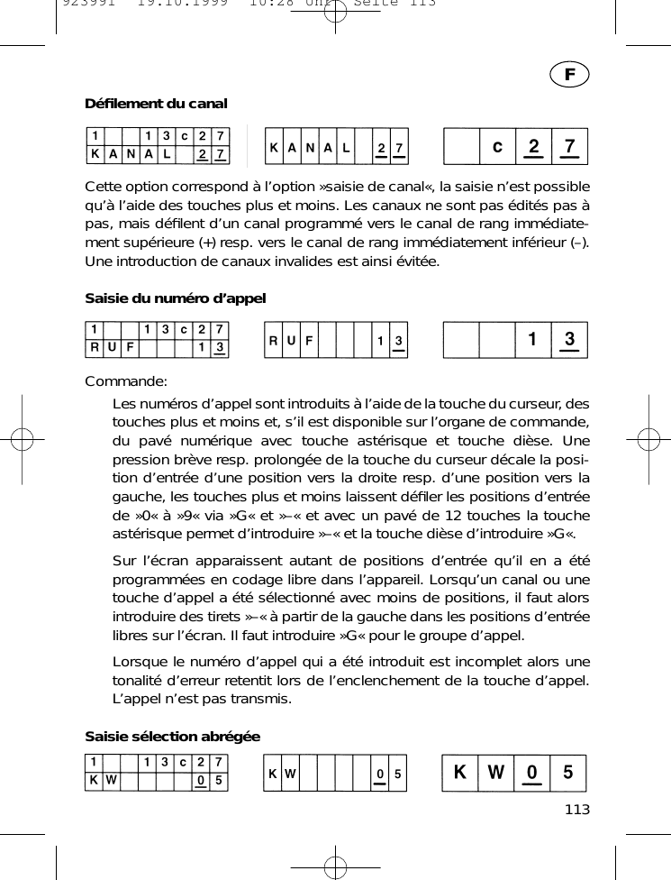 D&eacute;ﬁlement du canalCette option correspond &agrave; l&rsquo;option &raquo;saisie de canal&laquo;, la saisie n&rsquo;est possiblequ&rsquo;&agrave; l&rsquo;aide des touches plus et moins. Les canaux ne sont pas &eacute;dit&eacute;s pas &agrave;pas, mais d&eacute;ﬁlent d&rsquo;un canal programm&eacute; vers le canal de rang imm&eacute;diate-ment sup&eacute;rieure (+) resp. vers le canal de rang imm&eacute;diatement inf&eacute;rieur (&ndash;).Une introduction de canaux invalides est ainsi &eacute;vit&eacute;e.Saisie du num&eacute;ro d&rsquo;appelCommande:Les num&eacute;ros d&rsquo;appel sont introduits &agrave; l&rsquo;aide de la touche du curseur, destouches plus et moins et, s&rsquo;il est disponible sur l&rsquo;organe de commande,du pav&eacute; num&eacute;rique avec touche ast&eacute;risque et touche di&egrave;se. Unepression br&egrave;ve resp. prolong&eacute;e de la touche du curseur d&eacute;cale la posi-tion d&rsquo;entr&eacute;e d&rsquo;une position vers la droite resp. d&rsquo;une position vers lagauche, les touches plus et moins laissent d&eacute;ﬁler les positions d&rsquo;entr&eacute;ede &raquo;0&laquo; &agrave; &raquo;9&laquo; via &raquo;G&laquo; et &raquo;&ndash;&laquo; et avec un pav&eacute; de 12 touches la toucheast&eacute;risque permet d&rsquo;introduire &raquo;&ndash;&laquo; et la touche di&egrave;se d&rsquo;introduire &raquo;G&laquo;.Sur l&rsquo;&eacute;cran apparaissent autant de positions d&rsquo;entr&eacute;e qu&rsquo;il en a &eacute;t&eacute;programm&eacute;es en codage libre dans l&rsquo;appareil. Lorsqu&rsquo;un canal ou unetouche d&rsquo;appel a &eacute;t&eacute; s&eacute;lectionn&eacute; avec moins de positions, il faut alorsintroduire des tirets &raquo;&ndash;&laquo; &agrave; partir de la gauche dans les positions d&rsquo;entr&eacute;elibres sur l&rsquo;&eacute;cran. Il faut introduire &raquo;G&laquo; pour le groupe d&rsquo;appel.Lorsque le num&eacute;ro d&rsquo;appel qui a &eacute;t&eacute; introduit est incomplet alors unetonalit&eacute; d&rsquo;erreur retentit lors de l&rsquo;enclenchement de la touche d&rsquo;appel.L&rsquo;appel n&rsquo;est pas transmis.Saisie s&eacute;lection abr&eacute;g&eacute;e113F923991  19.10.1999  10:28 Uhr  Seite 113