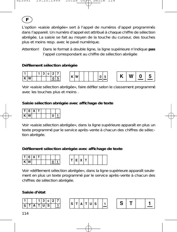L&rsquo;option &raquo;saisie abr&eacute;g&eacute;e&laquo; sert &agrave; l&rsquo;appel de num&eacute;ros d&rsquo;appel programm&eacute;sdans l&rsquo;appareil. Un num&eacute;ro d&rsquo;appel est attribu&eacute; &agrave; chaque chiffre de s&eacute;lectionabr&eacute;g&eacute;e. La saisie se fait au moyen de la touche du curseur, des touchesplus et moins resp. avec le pav&eacute; num&eacute;rique.Attention! Dans le format &agrave; double ligne, la ligne sup&eacute;rieure n&rsquo;indique pasl&rsquo;appel correspondant au chiffre de s&eacute;lection abr&eacute;g&eacute;eD&eacute;ﬁlement s&eacute;lection abr&eacute;g&eacute;eVoir &raquo;saisie s&eacute;lection abr&eacute;g&eacute;e&laquo;, faire d&eacute;ﬁler selon le classement programm&eacute;avec les touches plus et moins .Saisie s&eacute;lection abr&eacute;g&eacute;e avec afﬁchage de texteVoir &raquo;saisie s&eacute;lection abr&eacute;g&eacute;e&laquo;, dans la ligne sup&eacute;rieure appara&icirc;t en plus untexte programm&eacute; par le service apr&egrave;s-vente &agrave; chacun des chiffres de s&eacute;lec-tion abr&eacute;g&eacute;e.D&eacute;ﬁlement s&eacute;lection abr&eacute;g&eacute;e avec afﬁchage de texteVoir &raquo;d&eacute;ﬁlement s&eacute;lection abr&eacute;g&eacute;e&laquo;, dans la ligne sup&eacute;rieure appara&icirc;t seule-ment en plus un texte programm&eacute; par le service apr&egrave;s-vente &agrave; chacun deschiffres de s&eacute;lection abr&eacute;g&eacute;e.Saisie d&rsquo;&eacute;tat114F923991  19.10.1999  10:28 Uhr  Seite 114