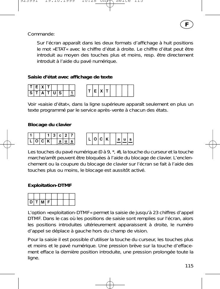 Commande:Sur l&rsquo;&eacute;cran appara&icirc;t dans les deux formats d&rsquo;afﬁchage &agrave; huit positions le mot &raquo;ETAT&laquo; avec le chiffre d&rsquo;&eacute;tat &agrave; droite. Le chiffre d&rsquo;&eacute;tat peut &ecirc;treintroduit au moyen des touches plus et moins, resp. &ecirc;tre directementintroduit &agrave; l&rsquo;aide du pav&eacute; num&eacute;rique.Saisie d&rsquo;&eacute;tat avec afﬁchage de texteVoir &raquo;saisie d&rsquo;&eacute;tat&laquo;, dans la ligne sup&eacute;rieure appara&icirc;t seulement en plus untexte programm&eacute; par le service apr&egrave;s-vente &agrave; chacun des &eacute;tats.Blocage du clavierLes touches du pav&eacute; num&eacute;rique (0 &agrave; 9, *, #), la touche du curseur et la touchemarche/arr&ecirc;t peuvent &ecirc;tre bloqu&eacute;es &agrave; l&rsquo;aide du blocage de clavier. L&rsquo;enclen-chement ou la coupure du blocage de clavier sur l&rsquo;&eacute;cran se fait &agrave; l&rsquo;aide destouches plus ou moins, le blocage est aussit&ocirc;t activ&eacute;.Exploitation-DTMFL&rsquo;option &raquo;exploitation-DTMF&laquo; permet la saisie de jusqu&rsquo;&agrave; 23 chiffres d&rsquo;appelDTMF. Dans le cas o&ugrave; les positions de saisie sont remplies sur l&rsquo;&eacute;cran, alorsles positions introduites ult&eacute;rieurement apparaissent &agrave; droite, le num&eacute;rod&rsquo;appel se d&eacute;place &agrave; gauche hors du champ de vision.Pour la saisie il est possible d&rsquo;utiliser la touche du curseur, les touches pluset moins et le pav&eacute; num&eacute;rique. Une pression br&egrave;ve sur la touche d&rsquo;efface-ment efface la derni&egrave;re position introduite, une pression prolong&eacute;e toute laligne.115F923991  19.10.1999  10:28 Uhr  Seite 115
