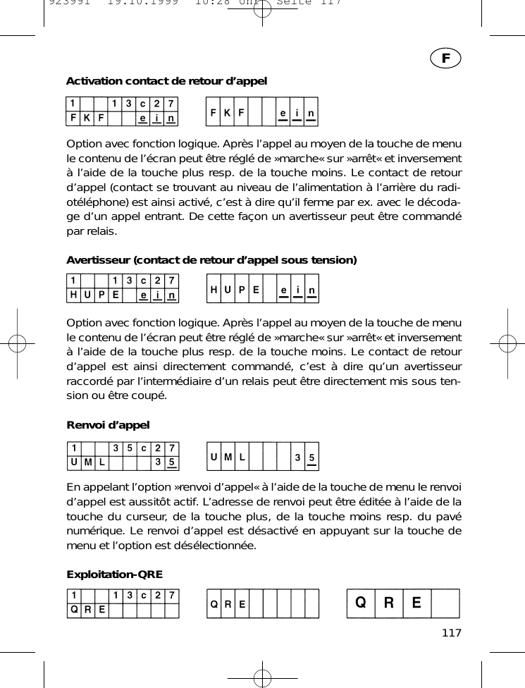 Activation contact de retour d&rsquo;appelOption avec fonction logique. Apr&egrave;s l&rsquo;appel au moyen de la touche de menule contenu de l&rsquo;&eacute;cran peut &ecirc;tre r&eacute;gl&eacute; de &raquo;marche&laquo; sur &raquo;arr&ecirc;t&laquo; et inversement&agrave; l&rsquo;aide de la touche plus resp. de la touche moins. Le contact de retourd&rsquo;appel (contact se trouvant au niveau de l&rsquo;alimentation &agrave; l&rsquo;arri&egrave;re du radi-ot&eacute;l&eacute;phone) est ainsi activ&eacute;, c&rsquo;est &agrave; dire qu&rsquo;il ferme par ex. avec le d&eacute;coda-ge d&rsquo;un appel entrant. De cette fa&ccedil;on un avertisseur peut &ecirc;tre command&eacute;par relais.Avertisseur (contact de retour d&rsquo;appel sous tension)Option avec fonction logique. Apr&egrave;s l&rsquo;appel au moyen de la touche de menule contenu de l&rsquo;&eacute;cran peut &ecirc;tre r&eacute;gl&eacute; de &raquo;marche&laquo; sur &raquo;arr&ecirc;t&laquo; et inversement&agrave; l&rsquo;aide de la touche plus resp. de la touche moins. Le contact de retourd&rsquo;appel est ainsi directement command&eacute;, c&rsquo;est &agrave; dire qu&rsquo;un avertisseurraccord&eacute; par l&rsquo;interm&eacute;diaire d&rsquo;un relais peut &ecirc;tre directement mis sous ten-sion ou &ecirc;tre coup&eacute;.Renvoi d&rsquo;appelEn appelant l&rsquo;option &raquo;renvoi d&rsquo;appel&laquo; &agrave; l&rsquo;aide de la touche de menu le renvoid&rsquo;appel est aussit&ocirc;t actif. L&rsquo;adresse de renvoi peut &ecirc;tre &eacute;dit&eacute;e &agrave; l&rsquo;aide de latouche du curseur, de la touche plus, de la touche moins resp. du pav&eacute;num&eacute;rique. Le renvoi d&rsquo;appel est d&eacute;sactiv&eacute; en appuyant sur la touche demenu et l&rsquo;option est d&eacute;s&eacute;lectionn&eacute;e.Exploitation-QRE117F923991  19.10.1999  10:28 Uhr  Seite 117