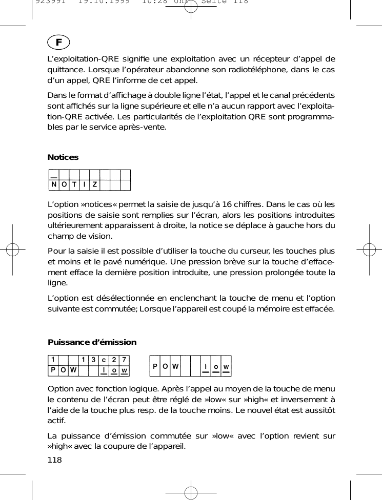 L&rsquo;exploitation-QRE signiﬁe une exploitation avec un r&eacute;cepteur d&rsquo;appel dequittance. Lorsque l&rsquo;op&eacute;rateur abandonne son radiot&eacute;l&eacute;phone, dans le casd&rsquo;un appel, QRE l&rsquo;informe de cet appel.Dans le format d&rsquo;afﬁchage &agrave; double ligne l&rsquo;&eacute;tat, l&rsquo;appel et le canal pr&eacute;c&eacute;dentssont afﬁch&eacute;s sur la ligne sup&eacute;rieure et elle n&rsquo;a aucun rapport avec l&rsquo;exploita-tion-QRE activ&eacute;e. Les particularit&eacute;s de l&rsquo;exploitation QRE sont programma-bles par le service apr&egrave;s-vente.NoticesL&rsquo;option &raquo;notices&laquo; permet la saisie de jusqu&rsquo;&agrave; 16 chiffres. Dans le cas o&ugrave; lespositions de saisie sont remplies sur l&rsquo;&eacute;cran, alors les positions introduitesult&eacute;rieurement apparaissent &agrave; droite, la notice se d&eacute;place &agrave; gauche hors duchamp de vision.Pour la saisie il est possible d&rsquo;utiliser la touche du curseur, les touches pluset moins et le pav&eacute; num&eacute;rique. Une pression br&egrave;ve sur la touche d&rsquo;efface-ment efface la derni&egrave;re position introduite, une pression prolong&eacute;e toute laligne.L&rsquo;option est d&eacute;s&eacute;lectionn&eacute;e en enclenchant la touche de menu et l&rsquo;optionsuivante est commut&eacute;e; Lorsque l&rsquo;appareil est coup&eacute; la m&eacute;moire est effac&eacute;e.Puissance d&rsquo;&eacute;missionOption avec fonction logique. Apr&egrave;s l&rsquo;appel au moyen de la touche de menule contenu de l&rsquo;&eacute;cran peut &ecirc;tre r&eacute;gl&eacute; de &raquo;low&laquo; sur &raquo;high&laquo; et inversement &agrave;l&rsquo;aide de la touche plus resp. de la touche moins. Le nouvel &eacute;tat est aussit&ocirc;tactif.La puissance d&rsquo;&eacute;mission commut&eacute;e sur &raquo;low&laquo; avec l&rsquo;option revient sur&raquo;high&laquo; avec la coupure de l&rsquo;appareil.118F923991  19.10.1999  10:28 Uhr  Seite 118