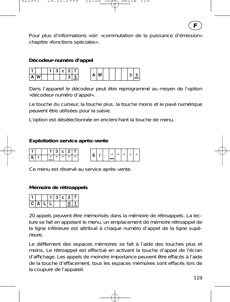 Pour plus d&rsquo;informations voir: &raquo;commutation de la puissance d&rsquo;&eacute;mission&laquo;chapitre &raquo;fonctions sp&eacute;ciales&laquo;.D&eacute;codeur-num&eacute;ro d&rsquo;appelDans l&rsquo;appareil le d&eacute;codeur peut &ecirc;tre reprogramm&eacute; au moyen de l&rsquo;option&raquo;d&eacute;codeur-num&eacute;ro d&rsquo;appel&laquo;.Le touche du curseur, la touche plus, la touche moins et le pav&eacute; num&eacute;riquepeuvent &ecirc;tre utilis&eacute;es pour la saisie.L&rsquo;option est d&eacute;s&eacute;lectionn&eacute;e en enclenchant la touche de menu.Exploitation service apr&egrave;s-venteCe menu est r&eacute;serv&eacute; au service apr&egrave;s-vente.M&eacute;moire de r&eacute;troappels20 appels peuvent &ecirc;tre m&eacute;moris&eacute;s dans la m&eacute;moire de r&eacute;troappels. La lec-ture se fait en appelant le menu, un emplacement de m&eacute;moire r&eacute;troappel dela ligne inf&eacute;rieure est attribu&eacute; &agrave; chaque num&eacute;ro d&rsquo;appel de la ligne sup&eacute;-rieure.Le d&eacute;ﬁlement des espaces m&eacute;moires se fait &agrave; l&rsquo;aide des touches plus etmoins, Le r&eacute;troappel est effectu&eacute; en activant la touche d&rsquo;appel de l&rsquo;&eacute;crand&rsquo;afﬁchage. Les appels de moindre importance peuvent &ecirc;tre effac&eacute;s &agrave; l&rsquo;aidede la touche d&rsquo;effacement, tous les espaces m&eacute;moires sont effac&eacute;s lors dela coupure de l&rsquo;appareil.119F923991  19.10.1999  10:28 Uhr  Seite 119