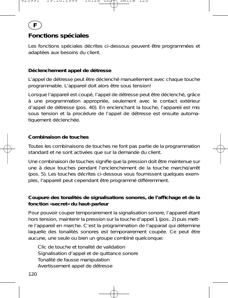 Fonctions sp&eacute;cialesLes fonctions sp&eacute;ciales d&eacute;crites ci-dessous peuvent &ecirc;tre programm&eacute;es etadapt&eacute;es aux besoins du client.D&eacute;clenchement appel de d&eacute;tresseL&rsquo;appel de d&eacute;tresse peut &ecirc;tre d&eacute;clench&eacute; manuellement avec chaque toucheprogrammable. L&rsquo;appareil doit alors &ecirc;tre sous tension!Lorsque l&rsquo;appareil est coup&eacute;, l&rsquo;appel de d&eacute;tresse peut &ecirc;tre d&eacute;clench&eacute;, gr&acirc;ce&agrave; une programmation appropri&eacute;e, seulement avec le contact ext&eacute;rieurd&rsquo;appel de d&eacute;tresse (pos. 40). En enclenchant la touche, l&rsquo;appareil est missous tension et la proc&eacute;dure de l&rsquo;appel de d&eacute;tresse est ensuite automa-tiquement d&eacute;clench&eacute;e.Combinaison de touchesToutes les combinaisons de touches ne font pas partie de la programmationstandard et ne sont activ&eacute;es que sur la demande du client.Une combinaison de touches signiﬁe que la pression doit &ecirc;tre maintenue surune &agrave; deux touches pendant l&rsquo;enclenchement de la touche marche/arr&ecirc;t(pos. 5). Les touches d&eacute;crites ci-dessous vous fournissent quelques exem-ples, l&rsquo;appareil peut cependant &ecirc;tre programm&eacute; diff&eacute;remment.Coupure des tonalit&eacute;s de signalisations sonores, de l&rsquo;afﬁchage et de lafonction &raquo;secret&laquo; du haut-parleurPour pouvoir couper temporairement la signalisation sonore, l&rsquo;appareil &eacute;tanthors tension, maintenir la pression sur la touche d&rsquo;appel 1 (pos. 2) puis mett-re l&rsquo;appareil en marche. C&rsquo;est la programmation de l&rsquo;apparail qui d&eacute;terminelaquelle des tonalit&eacute;s sonores est temporairement coup&eacute;e. Ce peut &ecirc;treaucune, une seule ou bien un groupe combin&eacute; quelconque:Clic de touche et tonalit&eacute; de validationSignalisation d&rsquo;appel et de quittance sonoreTonalit&eacute; de fausse manipulationAvertissement appel de d&eacute;tresse120F923991  19.10.1999  10:28 Uhr  Seite 120
