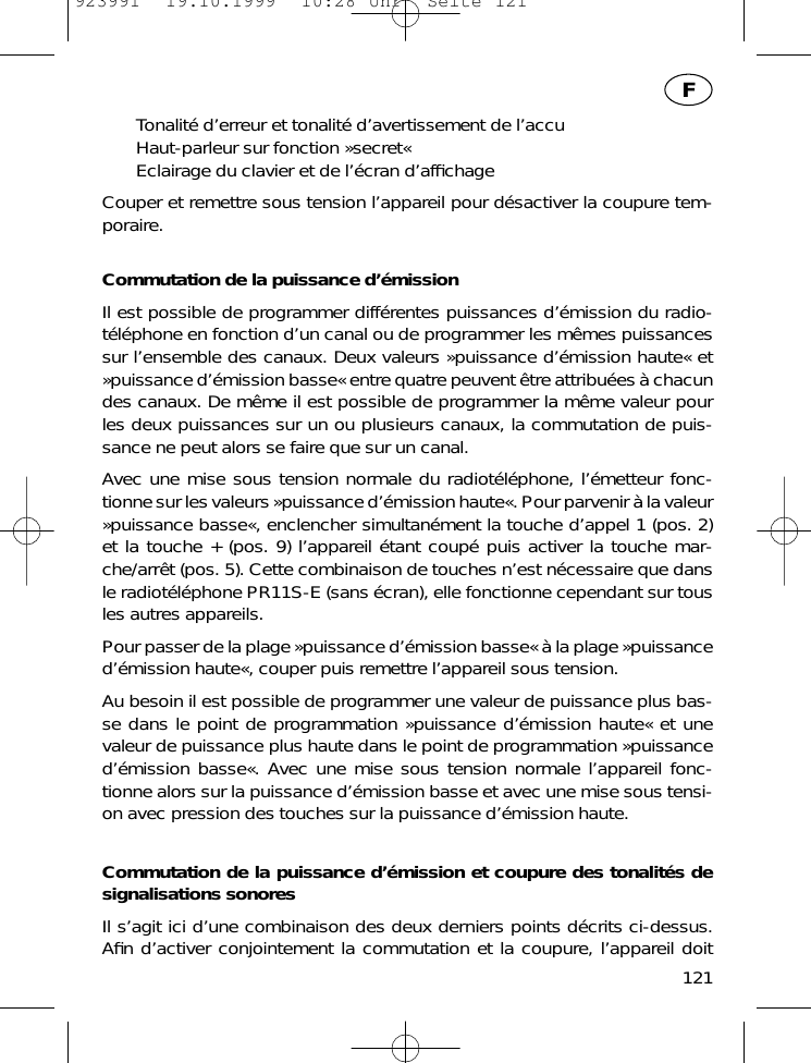 Tonalit&eacute; d&rsquo;erreur et tonalit&eacute; d&rsquo;avertissement de l&rsquo;accuHaut-parleur sur fonction &raquo;secret&laquo;Eclairage du clavier et de l&rsquo;&eacute;cran d&rsquo;afﬁchageCouper et remettre sous tension l&rsquo;appareil pour d&eacute;sactiver la coupure tem-poraire.Commutation de la puissance d&rsquo;&eacute;missionIl est possible de programmer diff&eacute;rentes puissances d&rsquo;&eacute;mission du radio-t&eacute;l&eacute;phone en fonction d&rsquo;un canal ou de programmer les m&ecirc;mes puissancessur l&rsquo;ensemble des canaux. Deux valeurs &raquo;puissance d&rsquo;&eacute;mission haute&laquo; et&raquo;puissance d&rsquo;&eacute;mission basse&laquo; entre quatre peuvent &ecirc;tre attribu&eacute;es &agrave; chacundes canaux. De m&ecirc;me il est possible de programmer la m&ecirc;me valeur pourles deux puissances sur un ou plusieurs canaux, la commutation de puis-sance ne peut alors se faire que sur un canal.Avec une mise sous tension normale du radiot&eacute;l&eacute;phone, l&rsquo;&eacute;metteur fonc-tionne sur les valeurs &raquo;puissance d&rsquo;&eacute;mission haute&laquo;. Pour parvenir &agrave; la valeur&raquo;puissance basse&laquo;, enclencher simultan&eacute;ment la touche d&rsquo;appel 1 (pos. 2)et la touche + (pos. 9) l&rsquo;appareil &eacute;tant coup&eacute; puis activer la touche mar-che/arr&ecirc;t (pos. 5). Cette combinaison de touches n&rsquo;est n&eacute;cessaire que dansle radiot&eacute;l&eacute;phone PR11S-E (sans &eacute;cran), elle fonctionne cependant sur tousles autres appareils.Pour passer de la plage &raquo;puissance d&rsquo;&eacute;mission basse&laquo; &agrave; la plage &raquo;puissanced&rsquo;&eacute;mission haute&laquo;, couper puis remettre l&rsquo;appareil sous tension.Au besoin il est possible de programmer une valeur de puissance plus bas-se dans le point de programmation &raquo;puissance d&rsquo;&eacute;mission haute&laquo; et unevaleur de puissance plus haute dans le point de programmation &raquo;puissanced&rsquo;&eacute;mission basse&laquo;. Avec une mise sous tension normale l&rsquo;appareil fonc-tionne alors sur la puissance d&rsquo;&eacute;mission basse et avec une mise sous tensi-on avec pression des touches sur la puissance d&rsquo;&eacute;mission haute.Commutation de la puissance d&rsquo;&eacute;mission et coupure des tonalit&eacute;s designalisations sonoresIl s&rsquo;agit ici d&rsquo;une combinaison des deux derniers points d&eacute;crits ci-dessus.Aﬁn d&rsquo;activer conjointement la commutation et la coupure, l&rsquo;appareil doit121F923991  19.10.1999  10:28 Uhr  Seite 121