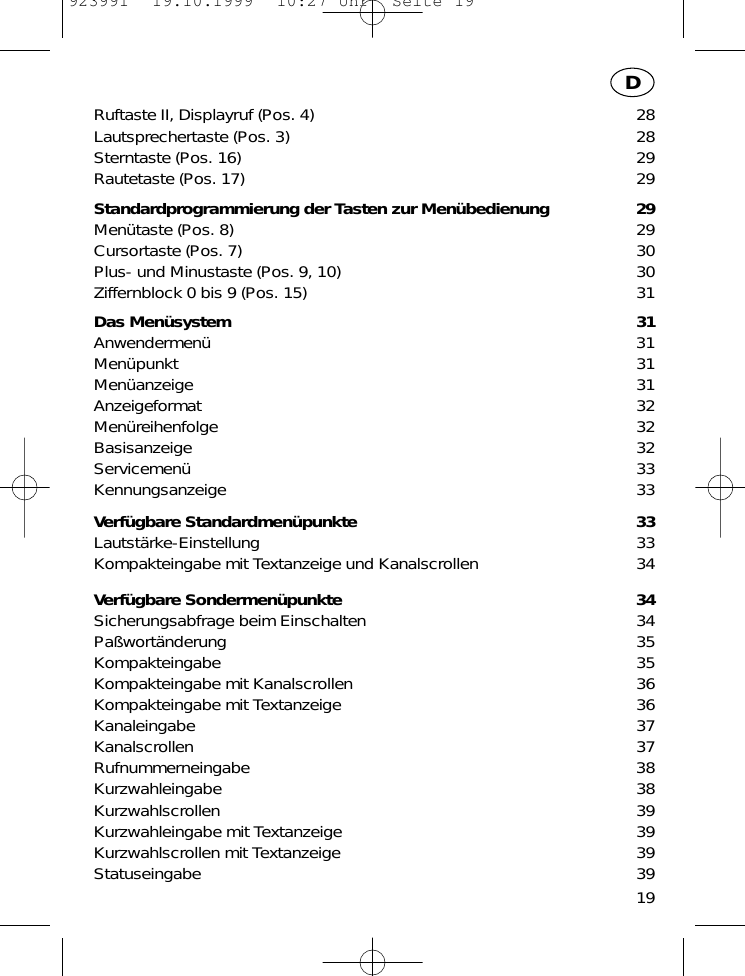 19DRuftaste II, Displayruf (Pos. 4) 28Lautsprechertaste (Pos. 3) 28Sterntaste (Pos. 16) 29Rautetaste (Pos. 17) 29Standardprogrammierung der Tasten zur Men&uuml;bedienung 29Men&uuml;taste (Pos. 8) 29Cursortaste (Pos. 7) 30Plus- und Minustaste (Pos. 9, 10) 30Ziffernblock 0 bis 9 (Pos. 15) 31Das Men&uuml;system 31Anwendermen&uuml; 31Men&uuml;punkt 31Men&uuml;anzeige 31Anzeigeformat 32Men&uuml;reihenfolge 32Basisanzeige 32Servicemen&uuml; 33Kennungsanzeige 33Verf&uuml;gbare Standardmen&uuml;punkte 33Lautst&auml;rke-Einstellung 33Kompakteingabe mit Textanzeige und Kanalscrollen 34Verf&uuml;gbare Sondermen&uuml;punkte 34Sicherungsabfrage beim Einschalten 34Pa&szlig;wort&auml;nderung 35Kompakteingabe 35Kompakteingabe mit Kanalscrollen 36Kompakteingabe mit Textanzeige 36Kanaleingabe 37Kanalscrollen 37Rufnummerneingabe 38Kurzwahleingabe 38Kurzwahlscrollen 39Kurzwahleingabe mit Textanzeige 39Kurzwahlscrollen mit Textanzeige 39Statuseingabe 39923991  19.10.1999  10:27 Uhr  Seite 19