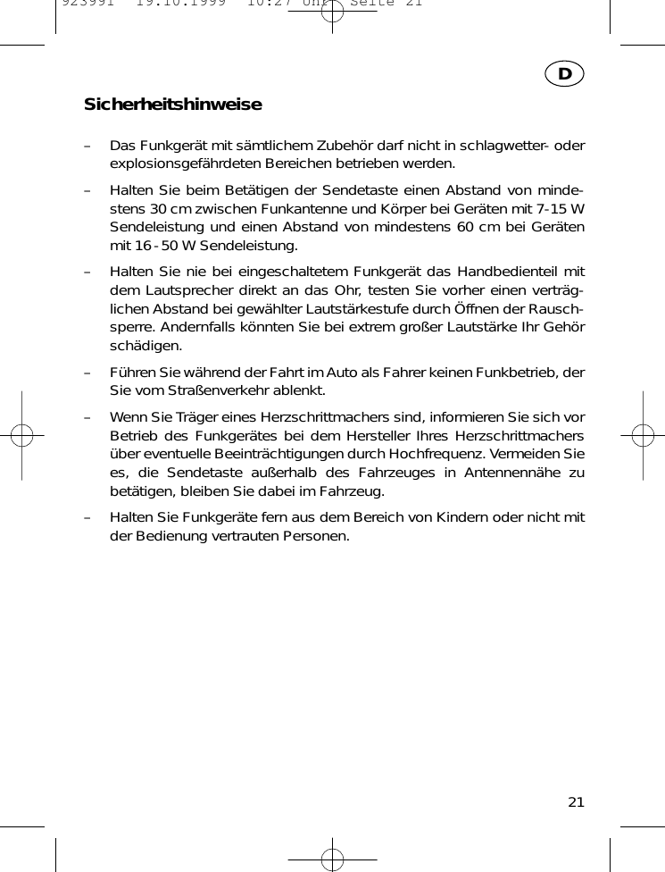 Sicherheitshinweise&ndash; Das Funkger&auml;t mit s&auml;mtlichem Zubeh&ouml;r darf nicht in schlagwetter- oderexplosionsgef&auml;hrdeten Bereichen betrieben werden.&ndash; Halten Sie beim Bet&auml;tigen der Sendetaste einen Abstand von minde-stens 30 cm zwischen Funkantenne und K&ouml;rper bei Ger&auml;ten mit 7-15 WSendeleistung und einen Abstand von mindestens 60 cm bei Ger&auml;tenmit 16-50 W Sendeleistung.&ndash; Halten Sie nie bei eingeschaltetem Funkger&auml;t das Handbedienteil mitdem Lautsprecher direkt an das Ohr, testen Sie vorher einen vertr&auml;g-lichen Abstand bei gew&auml;hlter Lautst&auml;rkestufe durch &Ouml;ffnen der Rausch-sperre. Andernfalls k&ouml;nnten Sie bei extrem gro&szlig;er Lautst&auml;rke Ihr Geh&ouml;rsch&auml;digen.&ndash; F&uuml;hren Sie w&auml;hrend der Fahrt im Auto als Fahrer keinen Funkbetrieb, derSie vom Stra&szlig;enverkehr ablenkt.&ndash; Wenn Sie Tr&auml;ger eines Herzschrittmachers sind, informieren Sie sich vorBetrieb des Funkger&auml;tes bei dem Hersteller Ihres Herzschrittmachers&uuml;ber eventuelle Beeintr&auml;chtigungen durch Hochfrequenz. Vermeiden Siees, die Sendetaste au&szlig;erhalb des Fahrzeuges in Antennenn&auml;he zubet&auml;tigen, bleiben Sie dabei im Fahrzeug.&ndash; Halten Sie Funkger&auml;te fern aus dem Bereich von Kindern oder nicht mitder Bedienung vertrauten Personen.21D923991  19.10.1999  10:27 Uhr  Seite 21