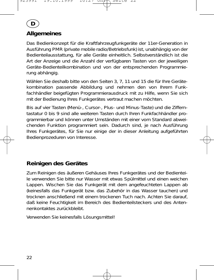 AllgemeinesDas Bedienkonzept f&uuml;r die Kraftfahrzeugfunkger&auml;te der 11er-Generation inAusf&uuml;hrung PMR (private mobile radio/Betriebsfunk) ist, unabh&auml;ngig von derBedienteilausstattung, f&uuml;r alle Ger&auml;te einheitlich. Selbstverst&auml;ndlich ist dieArt der Anzeige und die Anzahl der verf&uuml;gbaren Tasten von der jeweiligenGer&auml;te-Bedienteilkombination und von der entsprechenden Programmie-rung abh&auml;ngig.W&auml;hlen Sie deshalb bitte von den Seiten 3, 7, 11 und 15 die f&uuml;r Ihre Ger&auml;te-kombination passende Abbildung und nehmen den von Ihrem Funk-fachh&auml;ndler beigef&uuml;gten Programmierausdruck mit zu Hilfe, wenn Sie sichmit der Bedienung Ihres Funkger&auml;tes vertraut machen m&ouml;chten.Bis auf vier Tasten (Men&uuml;-, Cursor-, Plus- und Minus-Taste) und die Ziffern-tastatur 0 bis 9 sind alle weiteren Tasten durch Ihren Funkfachh&auml;ndler pro-grammierbar und k&ouml;nnen unter Umst&auml;nden mit einer vom Standard abwei-chenden Funktion programmiert sein. Dadurch sind, je nach Ausf&uuml;hrungIhres Funkger&auml;tes, f&uuml;r Sie nur einige der in dieser Anleitung aufgef&uuml;hrtenBedienprozeduren von Interesse.Reinigen des Ger&auml;tesZum Reinigen des &auml;u&szlig;eren Geh&auml;uses Ihres Funkger&auml;tes und der Bedientei-le verwenden Sie bitte nur Wasser mit etwas Sp&uuml;lmittel und einen weichenLappen. Wischen Sie das Funkger&auml;t mit dem angefeuchteten Lappen ab(keinesfalls das Funkger&auml;t bzw. das Zubeh&ouml;r in das Wasser tauchen) undtrocknen anschlie&szlig;end mit einem trockenen Tuch nach. Achten Sie darauf,da&szlig; keine Feuchtigkeit im Bereich des Bedienteilsteckers und des Anten-nenkontaktes zur&uuml;ckbleibt.Verwenden Sie keinesfalls L&ouml;sungsmittel!22D923991  19.10.1999  10:27 Uhr  Seite 22