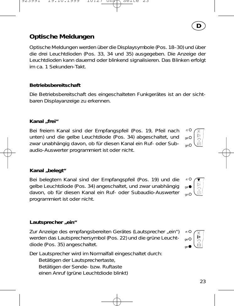 Optische MeldungenOptische Meldungen werden &uuml;ber die Displaysymbole (Pos. 18&ndash;30) und &uuml;berdie drei Leuchtdioden (Pos. 33, 34 und 35) ausgegeben. Die Anzeige derLeuchtdioden kann dauernd oder blinkend signalisieren. Das Blinken erfolgtim ca. 1 Sekunden-Takt.BetriebsbereitschaftDie Betriebsbereitschaft des eingeschalteten Funkger&auml;tes ist an der sicht-baren Displayanzeige zu erkennen.Kanal &bdquo;frei&ldquo;Bei freiem Kanal sind der Empfangspfeil (Pos. 19, Pfeil nachunten) und die gelbe Leuchtdiode (Pos. 34) abgeschaltet, undzwar unabh&auml;ngig davon, ob f&uuml;r diesen Kanal ein Ruf- oder Sub-audio-Auswerter programmiert ist oder nicht.Kanal &bdquo;belegt&ldquo;Bei belegtem Kanal sind der Empfangspfeil (Pos. 19) und diegelbe Leuchtdiode (Pos. 34) angeschaltet, und zwar unabh&auml;ngigdavon, ob f&uuml;r diesen Kanal ein Ruf- oder Subaudio-Auswerterprogrammiert ist oder nicht.Lautsprecher &bdquo;ein&ldquo;Zur Anzeige des empfangsbereiten Ger&auml;tes (Lautsprecher &bdquo;ein&ldquo;)werden das Lautsprechersymbol (Pos. 22) und die gr&uuml;ne Leucht-diode (Pos. 35) angeschaltet.Der Lautsprecher wird im Normalfall eingeschaltet durch:Bet&auml;tigen der Lautsprechertaste,Bet&auml;tigen der Sende- bzw. Ruftasteeinen Anruf (gr&uuml;ne Leuchtdiode blinkt)23D923991  19.10.1999  10:27 Uhr  Seite 23
