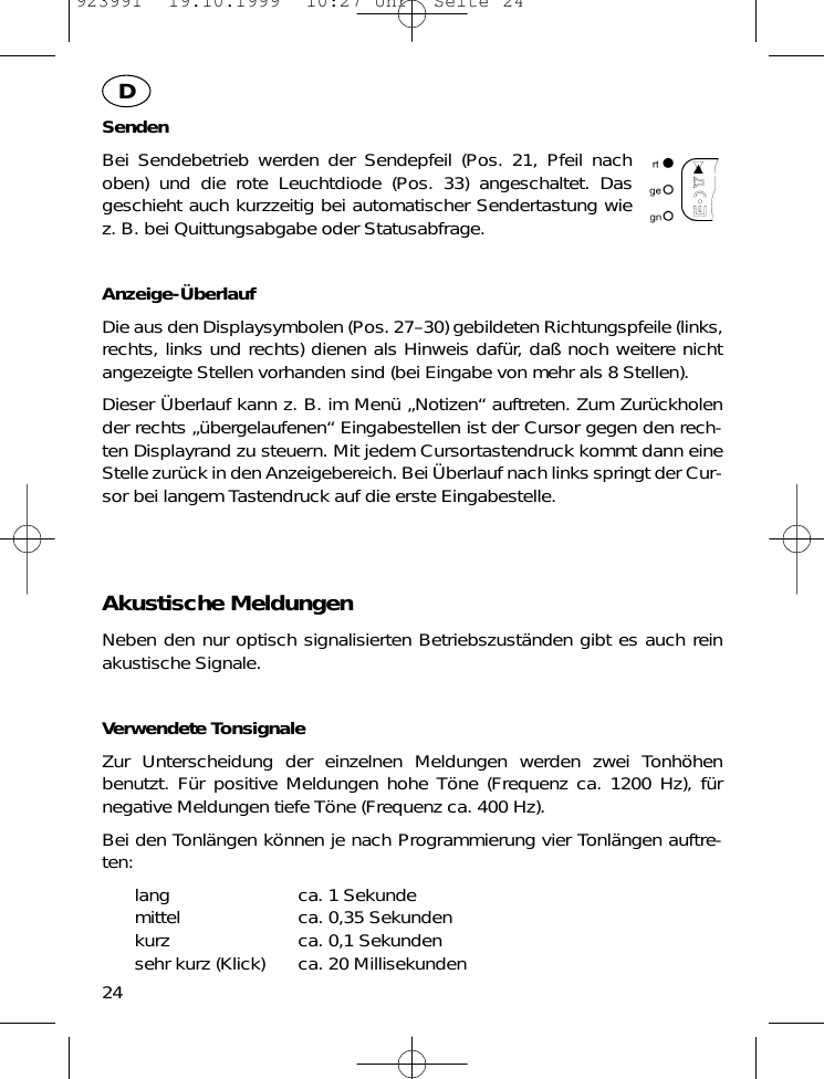 SendenBei Sendebetrieb werden der Sendepfeil (Pos. 21, Pfeil nachoben) und die rote Leuchtdiode (Pos. 33) angeschaltet. Dasgeschieht auch kurzzeitig bei automatischer Sendertastung wiez. B. bei Quittungsabgabe oder Statusabfrage.Anzeige-&Uuml;berlaufDie aus den Displaysymbolen (Pos. 27&ndash;30) gebildeten Richtungspfeile (links,rechts, links und rechts) dienen als Hinweis daf&uuml;r, da&szlig; noch weitere nichtangezeigte Stellen vorhanden sind (bei Eingabe von mehr als 8 Stellen).Dieser &Uuml;berlauf kann z. B. im Men&uuml; &bdquo;Notizen&ldquo; auftreten. Zum Zur&uuml;ckholender rechts &bdquo;&uuml;bergelaufenen&ldquo; Eingabestellen ist der Cursor gegen den rech-ten Displayrand zu steuern. Mit jedem Cursortastendruck kommt dann eineStelle zur&uuml;ck in den Anzeigebereich. Bei &Uuml;berlauf nach links springt der Cur-sor bei langem Tastendruck auf die erste Eingabestelle.Akustische MeldungenNeben den nur optisch signalisierten Betriebszust&auml;nden gibt es auch reinakustische Signale.Verwendete TonsignaleZur Unterscheidung der einzelnen Meldungen werden zwei Tonh&ouml;henbenutzt. F&uuml;r positive Meldungen hohe T&ouml;ne (Frequenz ca. 1200 Hz), f&uuml;rnegative Meldungen tiefe T&ouml;ne (Frequenz ca. 400 Hz).Bei den Tonl&auml;ngen k&ouml;nnen je nach Programmierung vier Tonl&auml;ngen auftre-ten:lang ca. 1 Sekundemittel ca. 0,35 Sekundenkurz ca. 0,1 Sekundensehr kurz (Klick) ca. 20 Millisekunden24D923991  19.10.1999  10:27 Uhr  Seite 24