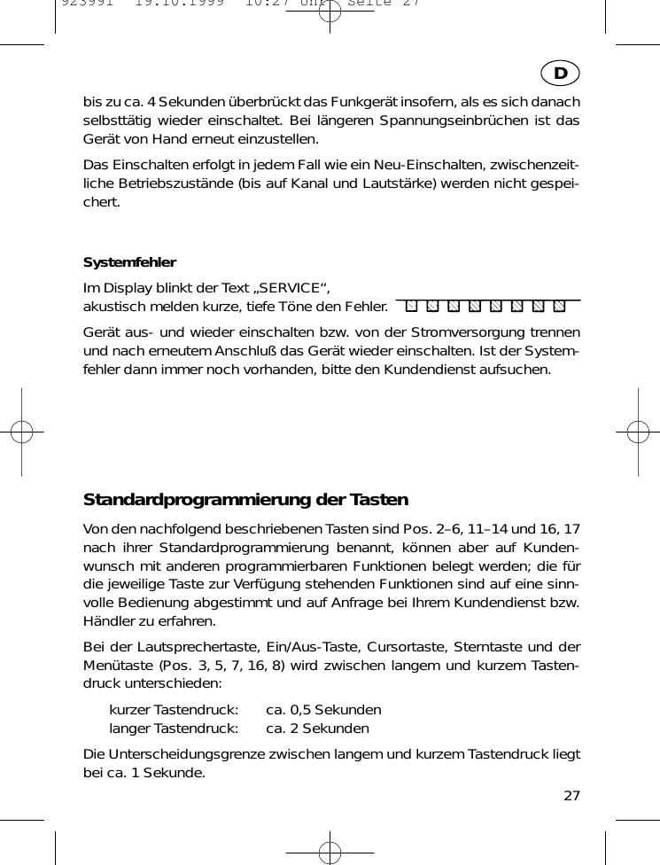 bis zu ca. 4 Sekunden &uuml;berbr&uuml;ckt das Funkger&auml;t insofern, als es sich danachselbstt&auml;tig wieder einschaltet. Bei l&auml;ngeren Spannungseinbr&uuml;chen ist dasGer&auml;t von Hand erneut einzustellen.Das Einschalten erfolgt in jedem Fall wie ein Neu-Einschalten, zwischenzeit-liche Betriebszust&auml;nde (bis auf Kanal und Lautst&auml;rke) werden nicht gespei-chert.SystemfehlerIm Display blinkt der Text &bdquo;SERVICE&ldquo;,akustisch melden kurze, tiefe T&ouml;ne den Fehler.Ger&auml;t aus- und wieder einschalten bzw. von der Stromversorgung trennenund nach erneutem Anschlu&szlig; das Ger&auml;t wieder einschalten. Ist der System-fehler dann immer noch vorhanden, bitte den Kundendienst aufsuchen.Standardprogrammierung der TastenVon den nachfolgend beschriebenen Tasten sind Pos. 2&ndash;6, 11&ndash;14 und 16, 17nach ihrer Standardprogrammierung benannt, k&ouml;nnen aber auf Kunden-wunsch mit anderen programmierbaren Funktionen belegt werden; die f&uuml;rdie jeweilige Taste zur Verf&uuml;gung stehenden Funktionen sind auf eine sinn-volle Bedienung abgestimmt und auf Anfrage bei Ihrem Kundendienst bzw.H&auml;ndler zu erfahren.Bei der Lautsprechertaste, Ein/Aus-Taste, Cursortaste, Sterntaste und derMen&uuml;taste (Pos. 3, 5, 7, 16, 8) wird zwischen langem und kurzem Tasten-druck unterschieden:kurzer Tastendruck: ca. 0,5 Sekundenlanger Tastendruck: ca. 2 SekundenDie Unterscheidungsgrenze zwischen langem und kurzem Tastendruck liegtbei ca. 1 Sekunde. 27D923991  19.10.1999  10:27 Uhr  Seite 27