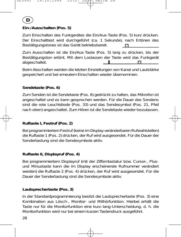 Ein-/Ausschalten (Pos. 5)Zum Einschalten des Funkger&auml;tes die Ein/Aus-Taste (Pos. 5) kurz dr&uuml;cken.Der Einschalttest wird durchgef&uuml;hrt (ca. 1 Sekunde), nach Ert&ouml;nen desBest&auml;tigungstones ist das Ger&auml;t betriebsbereit.Zum Ausschalten ist die Ein/Aus-Taste (Pos. 5) lang zu dr&uuml;cken, bis derBest&auml;tigungston ert&ouml;nt. Mit dem Loslassen der Taste wird das Funkger&auml;tabgeschaltet.Beim Abschalten werden die letzten Einstellungen von Kanal und Lautst&auml;rkegespeichert und bei erneutem Einschalten wieder &uuml;bernommen.Sendetaste (Pos. 6)Zum Senden ist die Sendetaste (Pos. 6) gedr&uuml;ckt zu halten, das Mikrofon istangeschaltet und es kann gesprochen werden. F&uuml;r die Dauer des Sendenssind die rote Leuchtdiode (Pos. 33) und das Sendesymbol (Pos. 21, Pfeilnach oben) angeschaltet. Zum H&ouml;ren ist die Sendetaste wieder loszulassen.Ruftaste I, Festruf (Pos. 2)Bei programmiertem Festruf (keine im Display ver&auml;nderbaren Rufwahlstellen)die Ruftaste 1 (Pos. 2) dr&uuml;cken, der Ruf wird ausgesendet. F&uuml;r die Dauer derSendertastung sind die Sendesymbole aktiv.Ruftaste II, Displayruf (Pos. 4)Bei programmiertem Displayruf (mit der Zifferntastatur bzw. Cursor-, Plus-und Minustaste kann die im Display erscheinende Rufnummer ver&auml;ndertwerden) die Ruftaste 2 (Pos. 4) dr&uuml;cken, der Ruf wird ausgesendet. F&uuml;r dieDauer der Sendertastung sind die Sendesymbole aktiv.Lautsprechertaste (Pos. 3)In der Standardprogrammierung besitzt die Lautsprechertaste (Pos. 3) eineKombination aus L&ouml;sch-, Monitor- und Mith&ouml;rfunktion. Hierbei erh&auml;lt dieTaste nur f&uuml;r die Monitorfunktion eine kurz&ndash;lang-Unterscheidung, d. h. dieMonitorfunktion wird nur bei einem kurzen Tastendruck ausgef&uuml;hrt.28D923991  19.10.1999  10:27 Uhr  Seite 28
