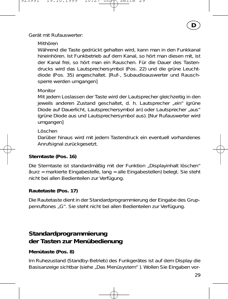 Ger&auml;t mit Rufauswerter:Mith&ouml;renW&auml;hrend die Taste gedr&uuml;ckt gehalten wird, kann man in den Funkkanalhineinh&ouml;ren. Ist Funkbetrieb auf dem Kanal, so h&ouml;rt man diesen mit, istder Kanal frei, so h&ouml;rt man ein Rauschen. F&uuml;r die Dauer des Tasten-drucks wird das Lautsprechersymbol (Pos. 22) und die gr&uuml;ne Leucht-diode (Pos. 35) angeschaltet. [Ruf-, Subaudioauswerter und Rausch-sperre werden umgangen]MonitorMit jedem Loslassen der Taste wird der Lautsprecher gleichzeitig in denjeweils anderen Zustand geschaltet, d. h. Lautsprecher &bdquo;ein&ldquo; (gr&uuml;neDiode auf Dauerlicht, Lautsprechersymbol an) oder Lautsprecher &bdquo;aus&ldquo;(gr&uuml;ne Diode aus und Lautsprechersymbol aus). [Nur Rufauswerter wirdumgangen]L&ouml;schenDar&uuml;ber hinaus wird mit jedem Tastendruck ein eventuell vorhandenesAnrufsignal zur&uuml;ckgesetzt.Sterntaste (Pos. 16)Die Sterntaste ist standardm&auml;&szlig;ig mit der Funktion &bdquo;Displayinhalt l&ouml;schen&ldquo;(kurz = markierte Eingabestelle, lang = alle Eingabestellen) belegt. Sie stehtnicht bei allen Bedienteilen zur Verf&uuml;gung.Rautetaste (Pos. 17)Die Rautetaste dient in der Standardprogrammierung der Eingabe des Grup-penruftones &bdquo;G&ldquo;. Sie steht nicht bei allen Bedienteilen zur Verf&uuml;gung.Standardprogrammierung der Tasten zur Men&uuml;bedienungMen&uuml;taste (Pos. 8)Im Ruhezustand (Standby-Betrieb) des Funkger&auml;tes ist auf dem Display dieBasisanzeige sichtbar (siehe &bdquo;Das Men&uuml;system&ldquo; ). Wollen Sie Eingaben vor-29D923991  19.10.1999  10:27 Uhr  Seite 29