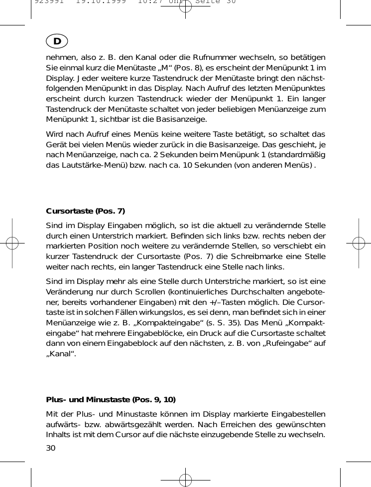 nehmen, also z. B. den Kanal oder die Rufnummer wechseln, so bet&auml;tigenSie einmal kurz die Men&uuml;taste &bdquo;M&ldquo; (Pos. 8), es erscheint der Men&uuml;punkt 1 imDisplay. Jeder weitere kurze Tastendruck der Men&uuml;taste bringt den n&auml;chst-folgenden Men&uuml;punkt in das Display. Nach Aufruf des letzten Men&uuml;punkteserscheint durch kurzen Tastendruck wieder der Men&uuml;punkt 1. Ein langerTastendruck der Men&uuml;taste schaltet von jeder beliebigen Men&uuml;anzeige zumMen&uuml;punkt 1, sichtbar ist die Basisanzeige.Wird nach Aufruf eines Men&uuml;s keine weitere Taste bet&auml;tigt, so schaltet dasGer&auml;t bei vielen Men&uuml;s wieder zur&uuml;ck in die Basisanzeige. Das geschieht, jenach Men&uuml;anzeige, nach ca. 2 Sekunden beim Men&uuml;punk 1 (standardm&auml;&szlig;igdas Lautst&auml;rke-Men&uuml;) bzw. nach ca. 10 Sekunden (von anderen Men&uuml;s) .Cursortaste (Pos. 7)Sind im Display Eingaben m&ouml;glich, so ist die aktuell zu ver&auml;ndernde Stelledurch einen Unterstrich markiert. Beﬁnden sich links bzw. rechts neben dermarkierten Position noch weitere zu ver&auml;ndernde Stellen, so verschiebt einkurzer Tastendruck der Cursortaste (Pos. 7) die Schreibmarke eine Stelleweiter nach rechts, ein langer Tastendruck eine Stelle nach links.Sind im Display mehr als eine Stelle durch Unterstriche markiert, so ist eineVer&auml;nderung nur durch Scrollen (kontinuierliches Durchschalten angebote-ner, bereits vorhandener Eingaben) mit den +/&ndash;Tasten m&ouml;glich. Die Cursor-taste ist in solchen F&auml;llen wirkungslos, es sei denn, man beﬁndet sich in einerMen&uuml;anzeige wie z. B. &bdquo;Kompakteingabe&ldquo; (s. S. 35). Das Men&uuml; &bdquo;Kompakt-eingabe&ldquo; hat mehrere Eingabebl&ouml;cke, ein Druck auf die Cursortaste schaltetdann von einem Eingabeblock auf den n&auml;chsten, z. B. von &bdquo;Rufeingabe&ldquo; auf&bdquo;Kanal&ldquo;.Plus- und Minustaste (Pos. 9, 10)Mit der Plus- und Minustaste k&ouml;nnen im Display markierte Eingabestellenaufw&auml;rts- bzw. abw&auml;rtsgez&auml;hlt werden. Nach Erreichen des gew&uuml;nschtenInhalts ist mit dem Cursor auf die n&auml;chste einzugebende Stelle zu wechseln.30D923991  19.10.1999  10:27 Uhr  Seite 30