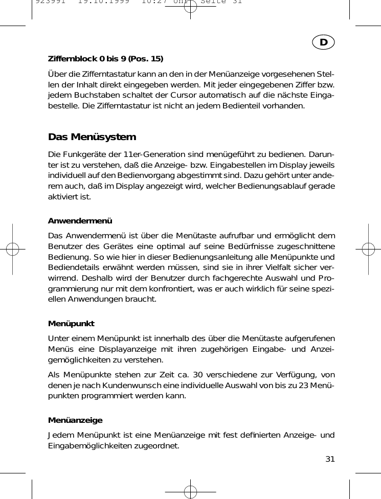 Ziffernblock 0 bis 9 (Pos. 15)&Uuml;ber die Zifferntastatur kann an den in der Men&uuml;anzeige vorgesehenen Stel-len der Inhalt direkt eingegeben werden. Mit jeder eingegebenen Ziffer bzw.jedem Buchstaben schaltet der Cursor automatisch auf die n&auml;chste Einga-bestelle. Die Zifferntastatur ist nicht an jedem Bedienteil vorhanden.Das Men&uuml;systemDie Funkger&auml;te der 11er-Generation sind men&uuml;gef&uuml;hrt zu bedienen. Darun-ter ist zu verstehen, da&szlig; die Anzeige- bzw. Eingabestellen im Display jeweilsindividuell auf den Bedienvorgang abgestimmt sind. Dazu geh&ouml;rt unter ande-rem auch, da&szlig; im Display angezeigt wird, welcher Bedienungsablauf geradeaktiviert ist.Anwendermen&uuml;Das Anwendermen&uuml; ist &uuml;ber die Men&uuml;taste aufrufbar und erm&ouml;glicht demBenutzer des Ger&auml;tes eine optimal auf seine Bed&uuml;rfnisse zugeschnitteneBedienung. So wie hier in dieser Bedienungsanleitung alle Men&uuml;punkte undBediendetails erw&auml;hnt werden m&uuml;ssen, sind sie in ihrer Vielfalt sicher ver-wirrend. Deshalb wird der Benutzer durch fachgerechte Auswahl und Pro-grammierung nur mit dem konfrontiert, was er auch wirklich f&uuml;r seine spezi-ellen Anwendungen braucht.Men&uuml;punktUnter einem Men&uuml;punkt ist innerhalb des &uuml;ber die Men&uuml;taste aufgerufenenMen&uuml;s eine Displayanzeige mit ihren zugeh&ouml;rigen Eingabe- und Anzei-gem&ouml;glichkeiten zu verstehen.Als Men&uuml;punkte stehen zur Zeit ca. 30 verschiedene zur Verf&uuml;gung, vondenen je nach Kundenwunsch eine individuelle Auswahl von bis zu 23 Men&uuml;-punkten programmiert werden kann.Men&uuml;anzeigeJedem Men&uuml;punkt ist eine Men&uuml;anzeige mit fest deﬁnierten Anzeige- undEingabem&ouml;glichkeiten zugeordnet. 31D923991  19.10.1999  10:27 Uhr  Seite 31