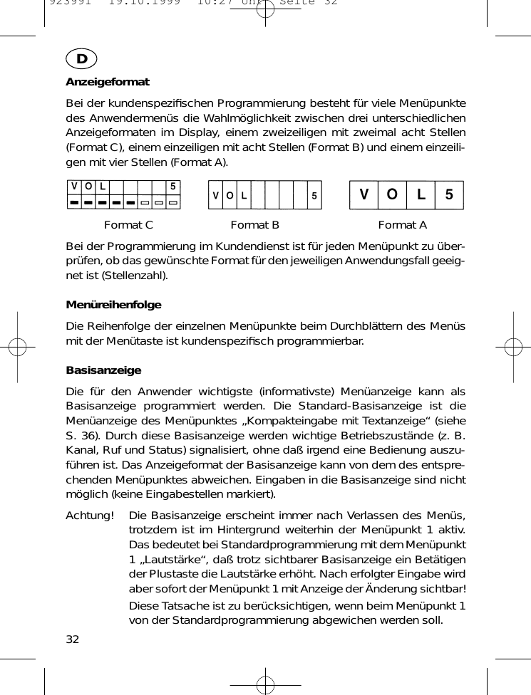 AnzeigeformatBei der kundenspeziﬁschen Programmierung besteht f&uuml;r viele Men&uuml;punktedes Anwendermen&uuml;s die Wahlm&ouml;glichkeit zwischen drei unterschiedlichenAnzeigeformaten im Display, einem zweizeiligen mit zweimal acht Stellen(Format C), einem einzeiligen mit acht Stellen (Format B) und einem einzeili-gen mit vier Stellen (Format A).Format C Format B Format ABei der Programmierung im Kundendienst ist f&uuml;r jeden Men&uuml;punkt zu &uuml;ber-pr&uuml;fen, ob das gew&uuml;nschte Format f&uuml;r den jeweiligen Anwendungsfall geeig-net ist (Stellenzahl).Men&uuml;reihenfolgeDie Reihenfolge der einzelnen Men&uuml;punkte beim Durchbl&auml;ttern des Men&uuml;smit der Men&uuml;taste ist kundenspeziﬁsch programmierbar.BasisanzeigeDie f&uuml;r den Anwender wichtigste (informativste) Men&uuml;anzeige kann alsBasisanzeige programmiert werden. Die Standard-Basisanzeige ist dieMen&uuml;anzeige des Men&uuml;punktes &bdquo;Kompakteingabe mit Textanzeige&ldquo; (sieheS. 36). Durch diese Basisanzeige werden wichtige Betriebszust&auml;nde (z. B.Kanal, Ruf und Status) signalisiert, ohne da&szlig; irgend eine Bedienung auszu-f&uuml;hren ist. Das Anzeigeformat der Basisanzeige kann von dem des entspre-chenden Men&uuml;punktes abweichen. Eingaben in die Basisanzeige sind nichtm&ouml;glich (keine Eingabestellen markiert).Achtung! Die Basisanzeige erscheint immer nach Verlassen des Men&uuml;s,trotzdem ist im Hintergrund weiterhin der Men&uuml;punkt 1 aktiv.Das bedeutet bei Standardprogrammierung mit dem Men&uuml;punkt1 &bdquo;Lautst&auml;rke&ldquo;, da&szlig; trotz sichtbarer Basisanzeige ein Bet&auml;tigender Plustaste die Lautst&auml;rke erh&ouml;ht. Nach erfolgter Eingabe wirdaber sofort der Men&uuml;punkt 1 mit Anzeige der &Auml;nderung sichtbar!Diese Tatsache ist zu ber&uuml;cksichtigen, wenn beim Men&uuml;punkt 1von der Standardprogrammierung abgewichen werden soll.32D923991  19.10.1999  10:27 Uhr  Seite 32