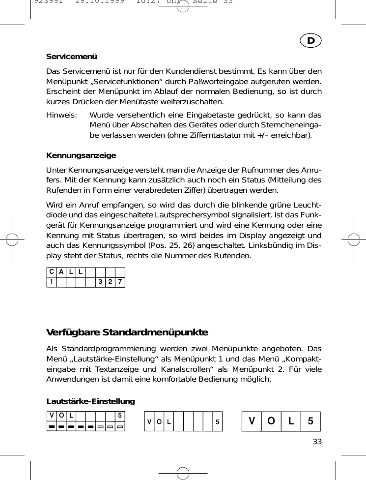 Servicemen&uuml;Das Servicemen&uuml; ist nur f&uuml;r den Kundendienst bestimmt. Es kann &uuml;ber denMen&uuml;punkt &bdquo;Servicefunktionen&ldquo; durch Pa&szlig;worteingabe aufgerufen werden.Erscheint der Men&uuml;punkt im Ablauf der normalen Bedienung, so ist durchkurzes Dr&uuml;cken der Men&uuml;taste weiterzuschalten.Hinweis: Wurde versehentlich eine Eingabetaste gedr&uuml;ckt, so kann dasMen&uuml; &uuml;ber Abschalten des Ger&auml;tes oder durch Sterncheneinga-be verlassen werden (ohne Zifferntastatur mit +/&ndash; erreichbar).KennungsanzeigeUnter Kennungsanzeige versteht man die Anzeige der Rufnummer des Anru-fers. Mit der Kennung kann zus&auml;tzlich auch noch ein Status (Mitteilung desRufenden in Form einer verabredeten Ziffer) &uuml;bertragen werden.Wird ein Anruf empfangen, so wird das durch die blinkende gr&uuml;ne Leucht-diode und das eingeschaltete Lautsprechersymbol signalisiert. Ist das Funk-ger&auml;t f&uuml;r Kennungsanzeige programmiert und wird eine Kennung oder eineKennung mit Status &uuml;bertragen, so wird beides im Display angezeigt undauch das Kennungssymbol (Pos. 25, 26) angeschaltet. Linksb&uuml;ndig im Dis-play steht der Status, rechts die Nummer des Rufenden.Verf&uuml;gbare Standardmen&uuml;punkteAls Standardprogrammierung werden zwei Men&uuml;punkte angeboten. DasMen&uuml; &bdquo;Lautst&auml;rke-Einstellung&ldquo; als Men&uuml;punkt 1 und das Men&uuml; &bdquo;Kompakt-eingabe mit Textanzeige und Kanalscrollen&ldquo; als Men&uuml;punkt 2. F&uuml;r vieleAnwendungen ist damit eine komfortable Bedienung m&ouml;glich.Lautst&auml;rke-Einstellung33D923991  19.10.1999  10:27 Uhr  Seite 33