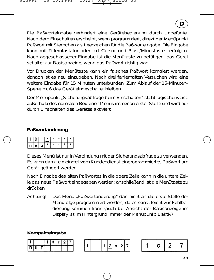Die Pa&szlig;worteingabe verhindert eine Ger&auml;tebedienung durch Unbefugte.Nach dem Einschalten erscheint, wenn programmiert, direkt der Men&uuml;punktPa&szlig;wort mit Sternchen als Leerzeichen f&uuml;r die Pa&szlig;worteingabe. Die Eingabekann mit Zifferntastatur oder mit Cursor und Plus-/Minustasten erfolgen.Nach abgeschlossener Eingabe ist die Men&uuml;taste zu bet&auml;tigen, das Ger&auml;tschaltet zur Basisanzeige, wenn das Pa&szlig;wort richtig war.Vor Dr&uuml;cken der Men&uuml;taste kann ein falsches Pa&szlig;wort korrigiert werden,danach ist es neu einzugeben. Nach drei fehlerhaften Versuchen wird eineweitere Eingabe f&uuml;r 15 Minuten unterbunden. Zum Ablauf der 15-Minuten-Sperre mu&szlig; das Ger&auml;t eingeschaltet bleiben.Der Men&uuml;punkt &bdquo;Sicherungsabfrage beim Einschalten&ldquo; steht logischerweiseau&szlig;erhalb des normalen Bediener-Men&uuml;s immer an erster Stelle und wird nurdurch Einschalten des Ger&auml;tes aktiviert.Pa&szlig;wort&auml;nderungDieses Men&uuml; ist nur in Verbindung mit der Sicherungsabfrage zu verwenden.Es kann damit ein einmal vom Kundendienst einprogrammiertes Pa&szlig;wort amGer&auml;t ge&auml;ndert werden.Nach Eingabe des alten Pa&szlig;wortes in die obere Zeile kann in die untere Zei-le das neue Pa&szlig;wort eingegeben werden; anschlie&szlig;end ist die Men&uuml;taste zudr&uuml;cken.Achtung! Das Men&uuml; &bdquo;Pa&szlig;wort&auml;nderung&ldquo; darf nicht an die erste Stelle derMen&uuml;folge programmiert werden, da es sonst leicht zur Fehlbe-dienung kommen kann (auch bei Ansicht der Basisanzeige imDisplay ist im Hintergrund immer der Men&uuml;punkt 1 aktiv).Kompakteingabe35D923991  19.10.1999  10:27 Uhr  Seite 35