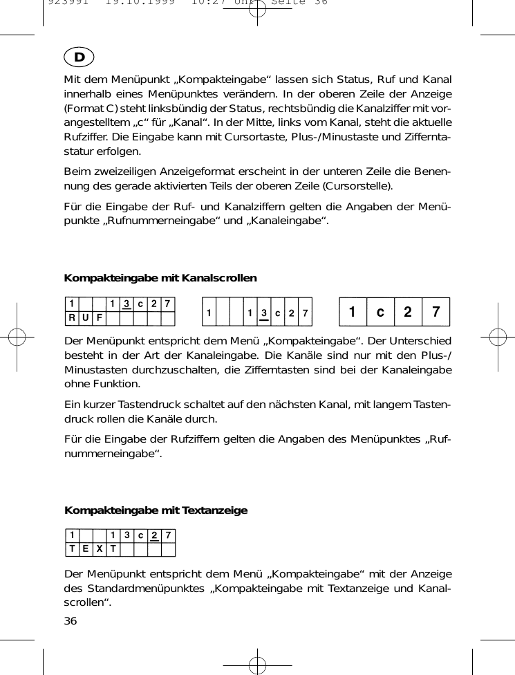 Mit dem Men&uuml;punkt &bdquo;Kompakteingabe&ldquo; lassen sich Status, Ruf und Kanalinnerhalb eines Men&uuml;punktes ver&auml;ndern. In der oberen Zeile der Anzeige(Format C) steht linksb&uuml;ndig der Status, rechtsb&uuml;ndig die Kanalziffer mit vor-angestelltem &bdquo;c&ldquo; f&uuml;r &bdquo;Kanal&ldquo;. In der Mitte, links vom Kanal, steht die aktuelleRufziffer. Die Eingabe kann mit Cursortaste, Plus-/Minustaste und Ziffernta-statur erfolgen.Beim zweizeiligen Anzeigeformat erscheint in der unteren Zeile die Benen-nung des gerade aktivierten Teils der oberen Zeile (Cursorstelle).F&uuml;r die Eingabe der Ruf- und Kanalziffern gelten die Angaben der Men&uuml;-punkte &bdquo;Rufnummerneingabe&ldquo; und &bdquo;Kanaleingabe&ldquo;.Kompakteingabe mit KanalscrollenDer Men&uuml;punkt entspricht dem Men&uuml; &bdquo;Kompakteingabe&ldquo;. Der Unterschiedbesteht in der Art der Kanaleingabe. Die Kan&auml;le sind nur mit den Plus-/Minustasten durchzuschalten, die Zifferntasten sind bei der Kanaleingabeohne Funktion.Ein kurzer Tastendruck schaltet auf den n&auml;chsten Kanal, mit langem Tasten-druck rollen die Kan&auml;le durch.F&uuml;r die Eingabe der Rufziffern gelten die Angaben des Men&uuml;punktes &bdquo;Ruf-nummerneingabe&ldquo;.Kompakteingabe mit TextanzeigeDer Men&uuml;punkt entspricht dem Men&uuml; &bdquo;Kompakteingabe&ldquo; mit der Anzeigedes Standardmen&uuml;punktes &bdquo;Kompakteingabe mit Textanzeige und Kanal-scrollen&ldquo;.36D923991  19.10.1999  10:27 Uhr  Seite 36