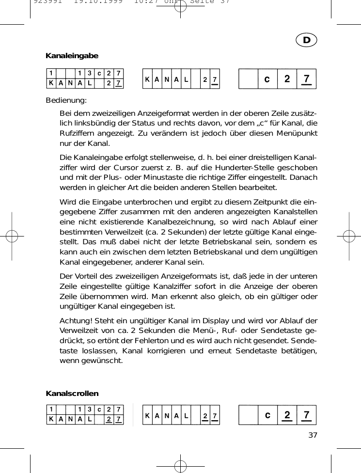 KanaleingabeBedienung:Bei dem zweizeiligen Anzeigeformat werden in der oberen Zeile zus&auml;tz-lich linksb&uuml;ndig der Status und rechts davon, vor dem &bdquo;c&ldquo; f&uuml;r Kanal, dieRufziffern angezeigt. Zu ver&auml;ndern ist jedoch &uuml;ber diesen Men&uuml;punktnur der Kanal.Die Kanaleingabe erfolgt stellenweise, d. h. bei einer dreistelligen Kanal-ziffer wird der Cursor zuerst z. B. auf die Hunderter-Stelle geschobenund mit der Plus- oder Minustaste die richtige Ziffer eingestellt. Danachwerden in gleicher Art die beiden anderen Stellen bearbeitet.Wird die Eingabe unterbrochen und ergibt zu diesem Zeitpunkt die ein-gegebene Ziffer zusammen mit den anderen angezeigten Kanalstelleneine nicht existierende Kanalbezeichnung, so wird nach Ablauf einerbestimmten Verweilzeit (ca. 2 Sekunden) der letzte g&uuml;ltige Kanal einge-stellt. Das mu&szlig; dabei nicht der letzte Betriebskanal sein, sondern eskann auch ein zwischen dem letzten Betriebskanal und dem ung&uuml;ltigenKanal eingegebener, anderer Kanal sein.Der Vorteil des zweizeiligen Anzeigeformats ist, da&szlig; jede in der unterenZeile eingestellte g&uuml;ltige Kanalziffer sofort in die Anzeige der oberenZeile &uuml;bernommen wird. Man erkennt also gleich, ob ein g&uuml;ltiger oderung&uuml;ltiger Kanal eingegeben ist.Achtung! Steht ein ung&uuml;ltiger Kanal im Display und wird vor Ablauf derVerweilzeit von ca. 2 Sekunden die Men&uuml;-, Ruf- oder Sendetaste ge-dr&uuml;ckt, so ert&ouml;nt der Fehlerton und es wird auch nicht gesendet. Sende-taste loslassen, Kanal korrigieren und erneut Sendetaste bet&auml;tigen,wenn gew&uuml;nscht.Kanalscrollen37D923991  19.10.1999  10:27 Uhr  Seite 37