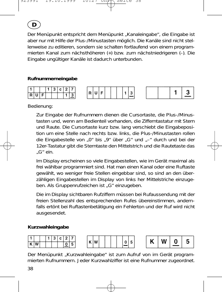 Der Men&uuml;punkt entspricht dem Men&uuml;punkt &bdquo;Kanaleingabe&ldquo;, die Eingabe istaber nur mit Hilfe der Plus-/Minustasten m&ouml;glich. Die Kan&auml;le sind nicht stel-lenweise zu editieren, sondern sie schalten fortlaufend von einem program-mierten Kanal zum n&auml;chsth&ouml;heren (+) bzw. zum n&auml;chstniedrigeren (&ndash;). DieEingabe ung&uuml;ltiger Kan&auml;le ist dadurch unterbunden.RufnummerneingabeBedienung:Zur Eingabe der Rufnummern dienen die Cursortaste, die Plus-/Minus-tasten und, wenn am Bedienteil vorhanden, die Zifferntastatur mit Sternund Raute. Die Cursortaste kurz bzw. lang verschiebt die Eingabeposi-tion um eine Stelle nach rechts bzw. links, die Plus-/Minustasten rollendie Eingabestelle von &bdquo;0&ldquo; bis &bdquo;9&ldquo; &uuml;ber &bdquo;G&ldquo; und &bdquo;&ndash;&ldquo; durch und bei der12er-Tastatur gibt die Sterntaste den Mittelstrich und die Rautetaste das&bdquo;G&ldquo; ein. Im Display erscheinen so viele Eingabestellen, wie im Ger&auml;t maximal alsfrei w&auml;hlbar programmiert sind. Hat man einen Kanal oder eine Ruftastegew&auml;hlt, wo weniger freie Stellen eingebbar sind, so sind an den &uuml;ber-z&auml;hligen Eingabestellen im Display von links her Mittelstriche einzuge-ben. Als Gruppenrufzeichen ist &bdquo;G&ldquo; einzugeben.Die im Display sichtbaren Rufziffern m&uuml;ssen bei Rufaussendung mit derfreien Stellenzahl des entsprechenden Rufes &uuml;bereinstimmen, andern-falls ert&ouml;nt bei Ruftastenbet&auml;tigung ein Fehlerton und der Ruf wird nichtausgesendet.KurzwahleingabeDer Men&uuml;punkt &bdquo;Kurzwahleingabe&ldquo; ist zum Aufruf von im Ger&auml;t program-mierten Rufnummern. Jeder Kurzwahlziffer ist eine Rufnummer zugeordnet.38D923991  19.10.1999  10:27 Uhr  Seite 38