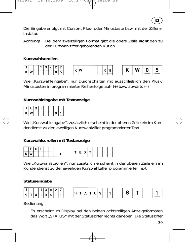Die Eingabe erfolgt mit Cursor-, Plus- oder Minustaste bzw. mit der Ziffern-tastatur. Achtung! Bei dem zweizeiligen Format gibt die obere Zeile nicht den zuder Kurzwahlziffer geh&ouml;renden Ruf an.KurzwahlscrollenWie &bdquo;Kurzwahleingabe&ldquo;, nur Durchschalten mit ausschlie&szlig;lich den Plus-/Minustasten in programmierter Reihenfolge auf- (+) bzw. abw&auml;rts (&ndash;).Kurzwahleingabe mit TextanzeigeWie &bdquo;Kurzwahleingabe&ldquo;, zus&auml;tzlich erscheint in der oberen Zeile ein im Kun-dendienst zu der jeweiligen Kurzwahlziffer programmierter Text.Kurzwahlscrollen mit TextanzeigeWie &bdquo;Kurzwahlscrollen&ldquo;, nur zus&auml;tzlich erscheint in der oberen Zeile ein imKundendienst zu der jeweiligen Kurzwahlziffer programmierter Text.StatuseingabeBedienung:Es erscheint im Display bei den beiden achtstelligen Anzeigeformatendas Wort &bdquo;STATUS&ldquo; mit der Statusziffer rechts daneben. Die Statusziffer39D923991  19.10.1999  10:27 Uhr  Seite 39